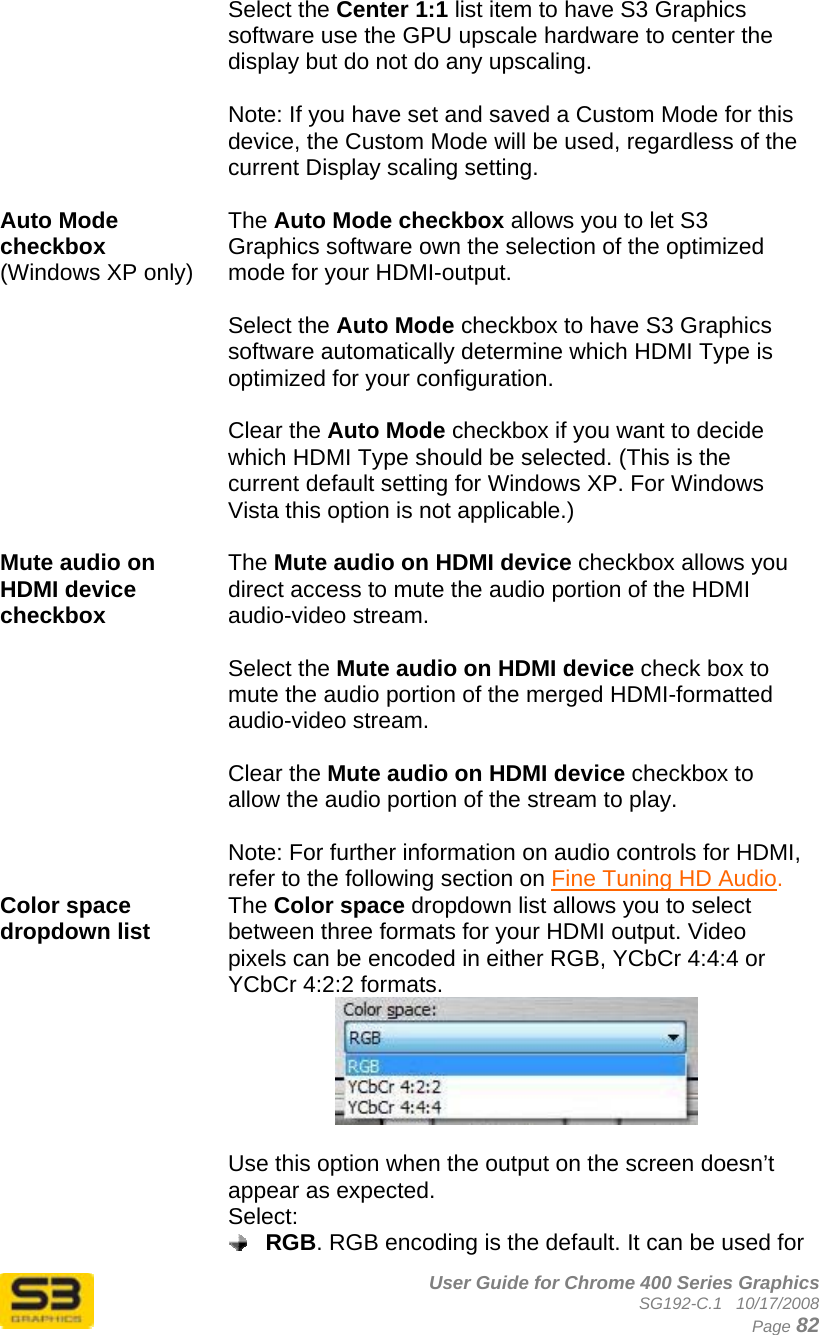      User Guide for Chrome 400 Series Graphics SG192-C.1   10/17/2008  Page 82 Select the Center 1:1 list item to have S3 Graphics software use the GPU upscale hardware to center the display but do not do any upscaling.  Note: If you have set and saved a Custom Mode for this device, the Custom Mode will be used, regardless of the current Display scaling setting.  Auto Mode checkbox (Windows XP only)   The Auto Mode checkbox allows you to let S3 Graphics software own the selection of the optimized mode for your HDMI-output.   Select the Auto Mode checkbox to have S3 Graphics software automatically determine which HDMI Type is optimized for your configuration.  Clear the Auto Mode checkbox if you want to decide which HDMI Type should be selected. (This is the current default setting for Windows XP. For Windows Vista this option is not applicable.)  Mute audio on HDMI device checkbox The Mute audio on HDMI device checkbox allows you direct access to mute the audio portion of the HDMI audio-video stream.  Select the Mute audio on HDMI device check box to mute the audio portion of the merged HDMI-formatted audio-video stream.  Clear the Mute audio on HDMI device checkbox to allow the audio portion of the stream to play.  Note: For further information on audio controls for HDMI, refer to the following section on Fine Tuning HD Audio. Color space dropdown list  The Color space dropdown list allows you to select between three formats for your HDMI output. Video pixels can be encoded in either RGB, YCbCr 4:4:4 or YCbCr 4:2:2 formats.   Use this option when the output on the screen doesn’t appear as expected. Select:  RGB. RGB encoding is the default. It can be used for 