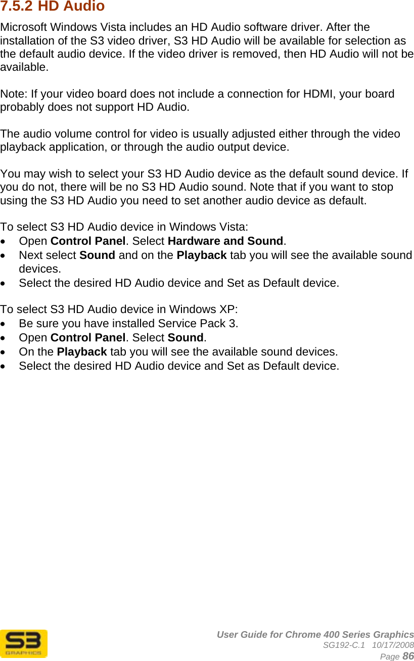      User Guide for Chrome 400 Series Graphics SG192-C.1   10/17/2008  Page 86  7.5.2 HD Audio Microsoft Windows Vista includes an HD Audio software driver. After the installation of the S3 video driver, S3 HD Audio will be available for selection as the default audio device. If the video driver is removed, then HD Audio will not be available.   Note: If your video board does not include a connection for HDMI, your board probably does not support HD Audio.  The audio volume control for video is usually adjusted either through the video playback application, or through the audio output device.  You may wish to select your S3 HD Audio device as the default sound device. If you do not, there will be no S3 HD Audio sound. Note that if you want to stop using the S3 HD Audio you need to set another audio device as default.   To select S3 HD Audio device in Windows Vista: • Open Control Panel. Select Hardware and Sound. • Next select Sound and on the Playback tab you will see the available sound devices. •  Select the desired HD Audio device and Set as Default device.  To select S3 HD Audio device in Windows XP: •  Be sure you have installed Service Pack 3. • Open Control Panel. Select Sound. • On the Playback tab you will see the available sound devices. •  Select the desired HD Audio device and Set as Default device.  