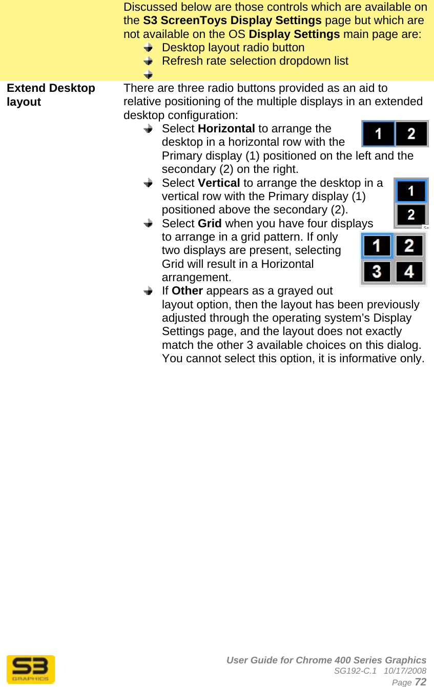      User Guide for Chrome 400 Series Graphics SG192-C.1   10/17/2008  Page 72 Discussed below are those controls which are available on the S3 ScreenToys Display Settings page but which are not available on the OS Display Settings main page are:   Desktop layout radio button   Refresh rate selection dropdown list   Extend Desktop layout  There are three radio buttons provided as an aid to relative positioning of the multiple displays in an extended desktop configuration:  Select Horizontal to arrange the desktop in a horizontal row with the Primary display (1) positioned on the left and the secondary (2) on the right.  Select Vertical to arrange the desktop in a vertical row with the Primary display (1) positioned above the secondary (2).  Select Grid when you have four displays to arrange in a grid pattern. If only two displays are present, selecting Grid will result in a Horizontal arrangement.  If Other appears as a grayed out layout option, then the layout has been previously adjusted through the operating system’s Display Settings page, and the layout does not exactly match the other 3 available choices on this dialog. You cannot select this option, it is informative only.   