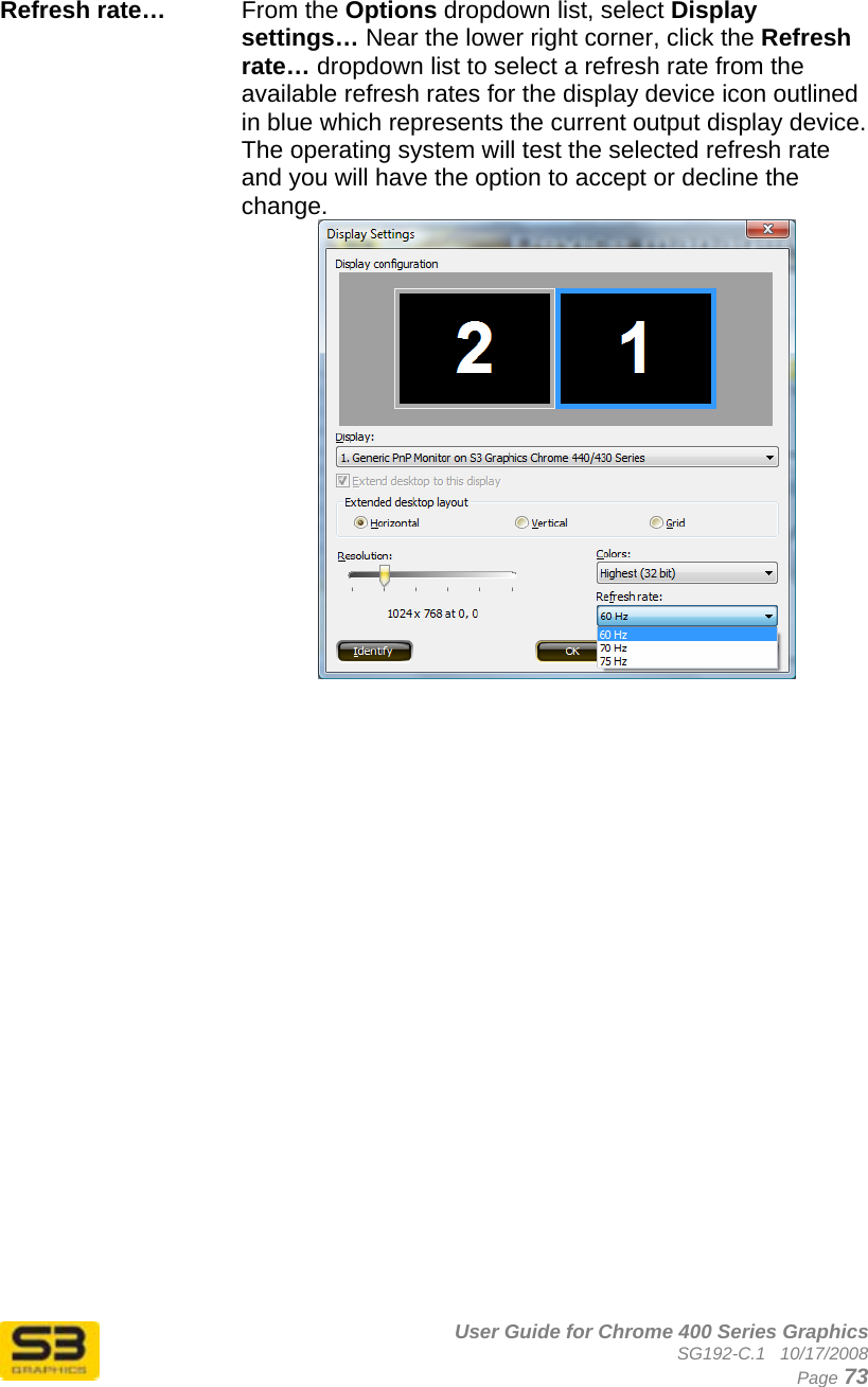      User Guide for Chrome 400 Series Graphics SG192-C.1   10/17/2008  Page 73  Refresh rate…   From the Options dropdown list, select Display settings… Near the lower right corner, click the Refresh rate… dropdown list to select a refresh rate from the available refresh rates for the display device icon outlined in blue which represents the current output display device. The operating system will test the selected refresh rate and you will have the option to accept or decline the change.  