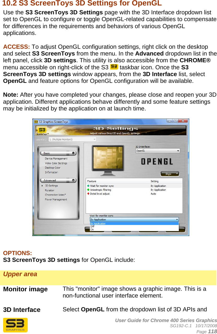      User Guide for Chrome 400 Series Graphics SG192-C.1   10/17/2008  Page 118  10.2 S3 ScreenToys 3D Settings for OpenGL Use the S3 ScreenToys 3D Settings page with the 3D Interface dropdown list set to OpenGL to configure or toggle OpenGL-related capabilities to compensate for differences in the requirements and behaviors of various OpenGL applications.  ACCESS: To adjust OpenGL configuration settings, right click on the desktop and select S3 ScreenToys from the menu. In the Advanced dropdown list in the left panel, click 3D settings. This utility is also accessible from the CHROME® menu accessible on right-click of the S3   taskbar icon. Once the S3 ScreenToys 3D settings window appears, from the 3D Interface list, select OpenGL and feature options for OpenGL configuration will be available.  Note: After you have completed your changes, please close and reopen your 3D application. Different applications behave differently and some feature settings may be initialized by the application on at launch time.     OPTIONS: S3 ScreenToys 3D settings for OpenGL include:  Upper area   Monitor image  This &quot;monitor&quot; image shows a graphic image. This is a non-functional user interface element.  3D Interface  Select OpenGL from the dropdown list of 3D APIs and 