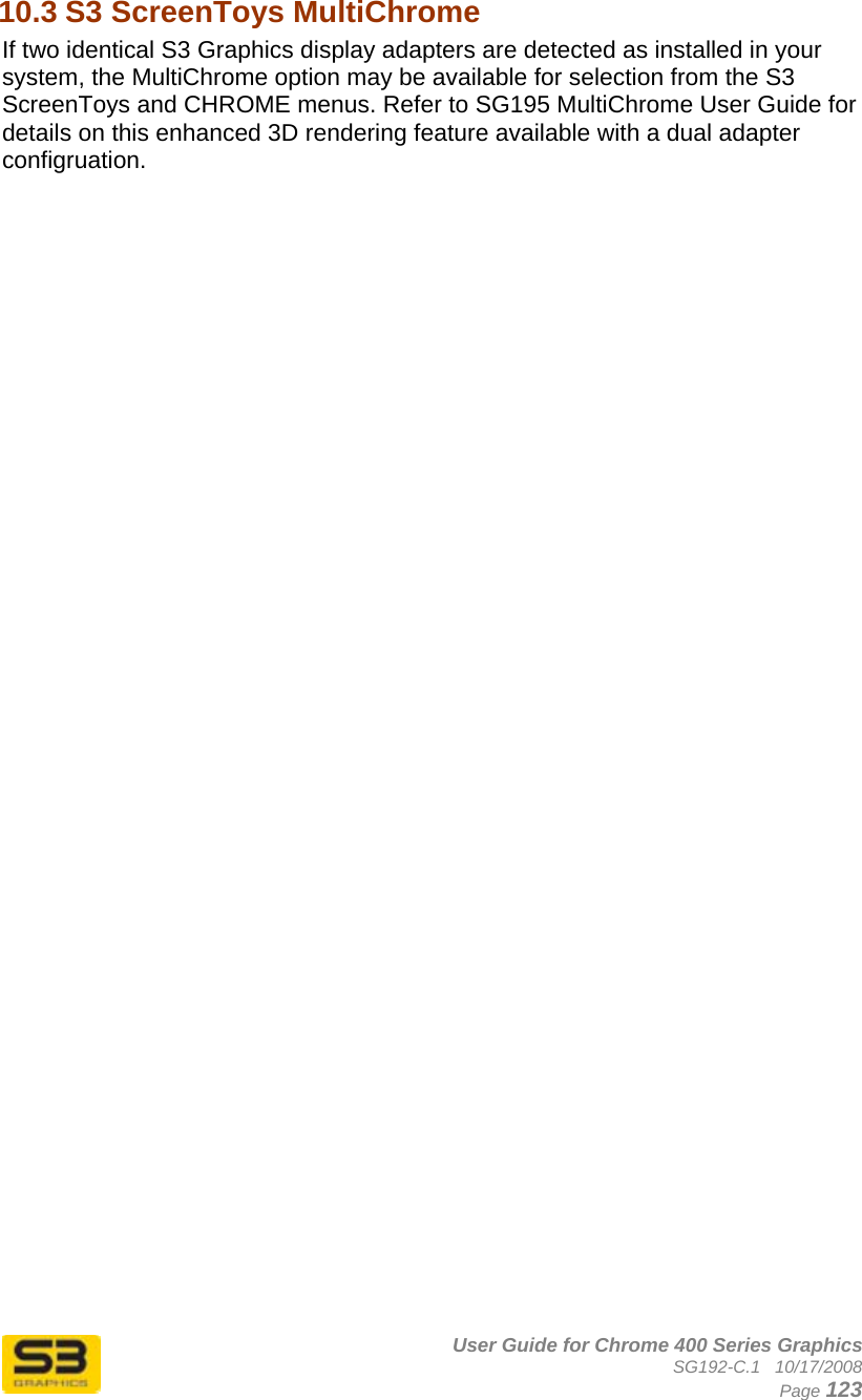      User Guide for Chrome 400 Series Graphics SG192-C.1   10/17/2008  Page 123 10.3 S3 ScreenToys MultiChrome If two identical S3 Graphics display adapters are detected as installed in your system, the MultiChrome option may be available for selection from the S3 ScreenToys and CHROME menus. Refer to SG195 MultiChrome User Guide for details on this enhanced 3D rendering feature available with a dual adapter configruation. 