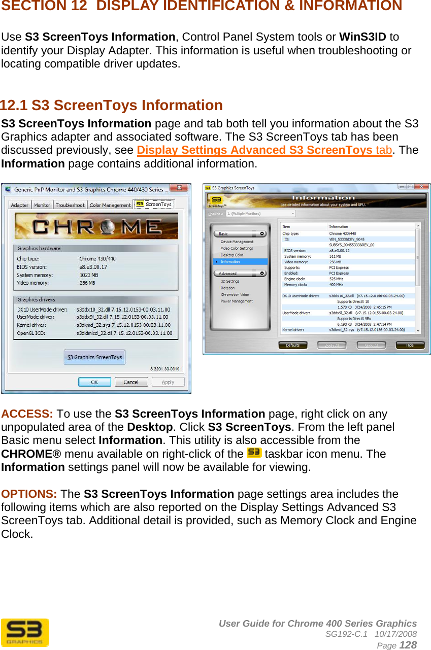      User Guide for Chrome 400 Series Graphics SG192-C.1   10/17/2008  Page 128   SECTION 12  DISPLAY IDENTIFICATION &amp; INFORMATION  Use S3 ScreenToys Information, Control Panel System tools or WinS3ID to identify your Display Adapter. This information is useful when troubleshooting or locating compatible driver updates.  12.1 S3 ScreenToys Information S3 ScreenToys Information page and tab both tell you information about the S3 Graphics adapter and associated software. The S3 ScreenToys tab has been discussed previously, see Display Settings Advanced S3 ScreenToys tab. The Information page contains additional information.   ACCESS: To use the S3 ScreenToys Information page, right click on any unpopulated area of the Desktop. Click S3 ScreenToys. From the left panel Basic menu select Information. This utility is also accessible from the CHROME® menu available on right-click of the   taskbar icon menu. The Information settings panel will now be available for viewing.   OPTIONS: The S3 ScreenToys Information page settings area includes the following items which are also reported on the Display Settings Advanced S3 ScreenToys tab. Additional detail is provided, such as Memory Clock and Engine Clock.      