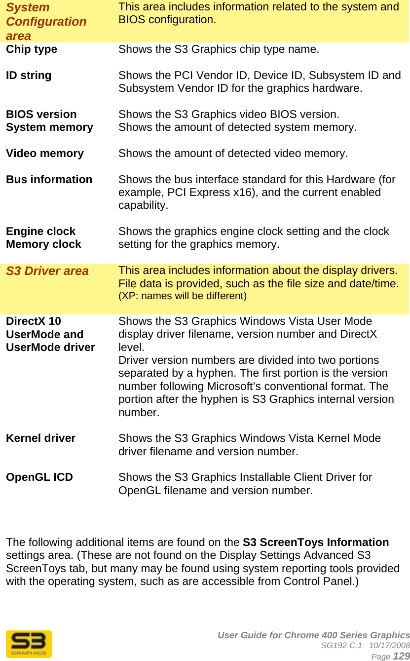      User Guide for Chrome 400 Series Graphics SG192-C.1   10/17/2008  Page 129 System Configuration area This area includes information related to the system and BIOS configuration. Chip type  Shows the S3 Graphics chip type name.  ID string  Shows the PCI Vendor ID, Device ID, Subsystem ID and Subsystem Vendor ID for the graphics hardware.  BIOS version  Shows the S3 Graphics video BIOS version. System memory  Shows the amount of detected system memory.  Video memory  Shows the amount of detected video memory.  Bus information  Shows the bus interface standard for this Hardware (for example, PCI Express x16), and the current enabled capability.  Engine clock Memory clock  Shows the graphics engine clock setting and the clock setting for the graphics memory.  S3 Driver area  This area includes information about the display drivers. File data is provided, such as the file size and date/time.  (XP: names will be different)  DirectX 10 UserMode and UserMode driver Shows the S3 Graphics Windows Vista User Mode display driver filename, version number and DirectX level. Driver version numbers are divided into two portions separated by a hyphen. The first portion is the version number following Microsoft’s conventional format. The portion after the hyphen is S3 Graphics internal version number.  Kernel driver  Shows the S3 Graphics Windows Vista Kernel Mode driver filename and version number.  OpenGL ICD  Shows the S3 Graphics Installable Client Driver for OpenGL filename and version number.    The following additional items are found on the S3 ScreenToys Information settings area. (These are not found on the Display Settings Advanced S3 ScreenToys tab, but many may be found using system reporting tools provided with the operating system, such as are accessible from Control Panel.)  