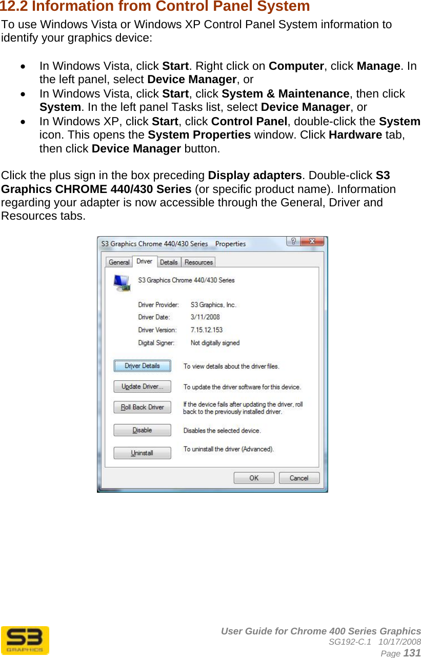      User Guide for Chrome 400 Series Graphics SG192-C.1   10/17/2008  Page 131  12.2 Information from Control Panel System  To use Windows Vista or Windows XP Control Panel System information to identify your graphics device:  •  In Windows Vista, click Start. Right click on Computer, click Manage. In the left panel, select Device Manager, or •  In Windows Vista, click Start, click System &amp; Maintenance, then click System. In the left panel Tasks list, select Device Manager, or •  In Windows XP, click Start, click Control Panel, double-click the System icon. This opens the System Properties window. Click Hardware tab, then click Device Manager button.   Click the plus sign in the box preceding Display adapters. Double-click S3 Graphics CHROME 440/430 Series (or specific product name). Information regarding your adapter is now accessible through the General, Driver and Resources tabs.    