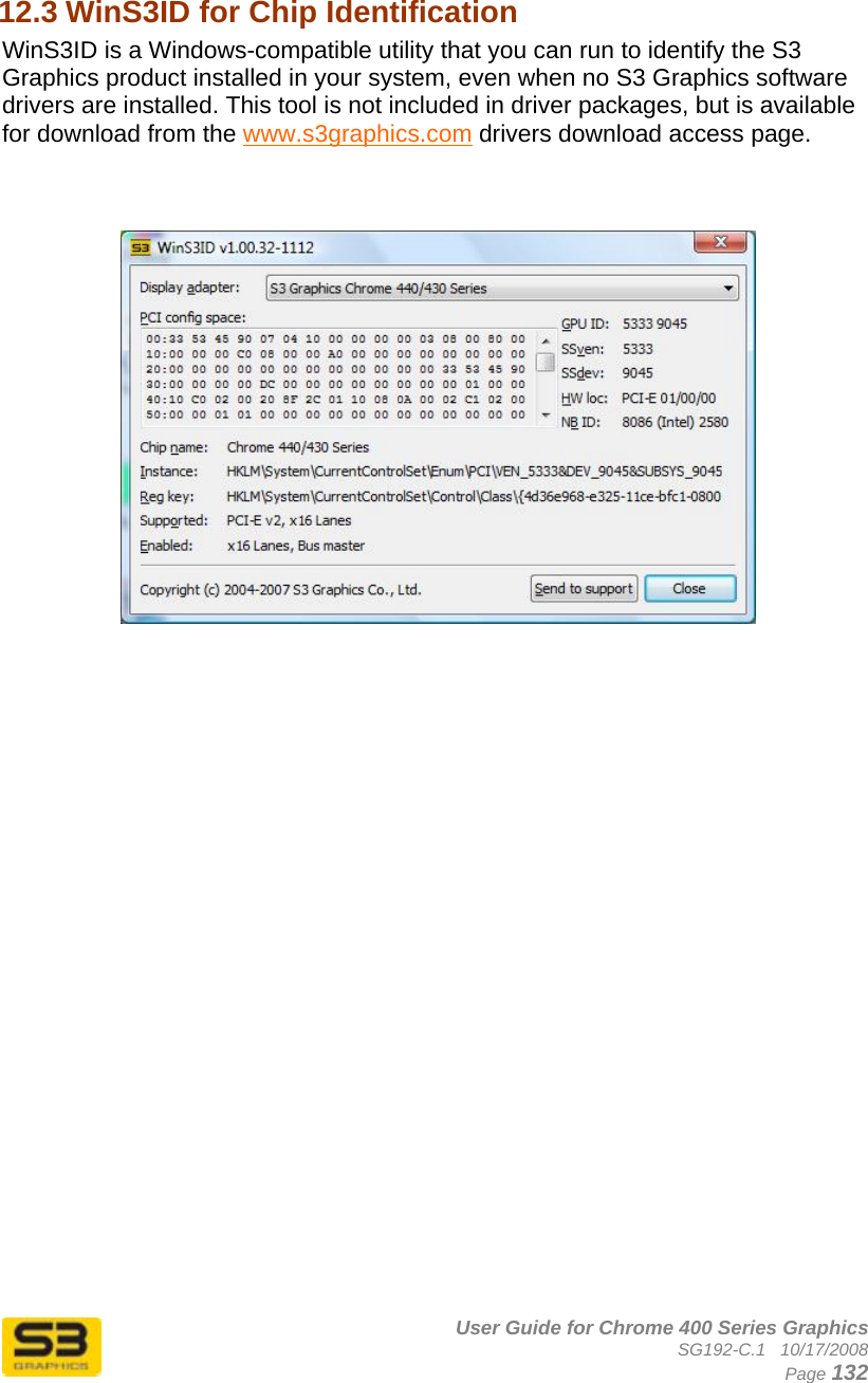      User Guide for Chrome 400 Series Graphics SG192-C.1   10/17/2008  Page 132 12.3 WinS3ID for Chip Identification  WinS3ID is a Windows-compatible utility that you can run to identify the S3 Graphics product installed in your system, even when no S3 Graphics software drivers are installed. This tool is not included in driver packages, but is available for download from the www.s3graphics.com drivers download access page.      