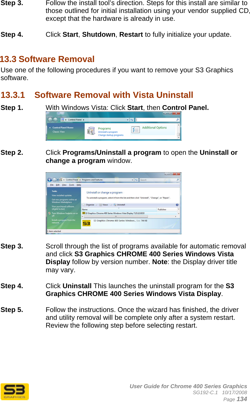      User Guide for Chrome 400 Series Graphics SG192-C.1   10/17/2008  Page 134 Step 3.  Follow the install tool’s direction. Steps for this install are similar to those outlined for initial installation using your vendor supplied CD, except that the hardware is already in use.  Step 4.  Click Start, Shutdown, Restart to fully initialize your update.  13.3 Software Removal Use one of the following procedures if you want to remove your S3 Graphics software.  13.3.1  Software Removal with Vista Uninstall Step 1.  With Windows Vista: Click Start, then Control Panel.   Step 2.  Click Programs/Uninstall a program to open the Uninstall or change a program window.    Step 3.  Scroll through the list of programs available for automatic removal and click S3 Graphics CHROME 400 Series Windows Vista Display follow by version number. Note: the Display driver title may vary.  Step 4.  Click Uninstall This launches the uninstall program for the S3 Graphics CHROME 400 Series Windows Vista Display.   Step 5.  Follow the instructions. Once the wizard has finished, the driver and utility removal will be complete only after a system restart. Review the following step before selecting restart.  