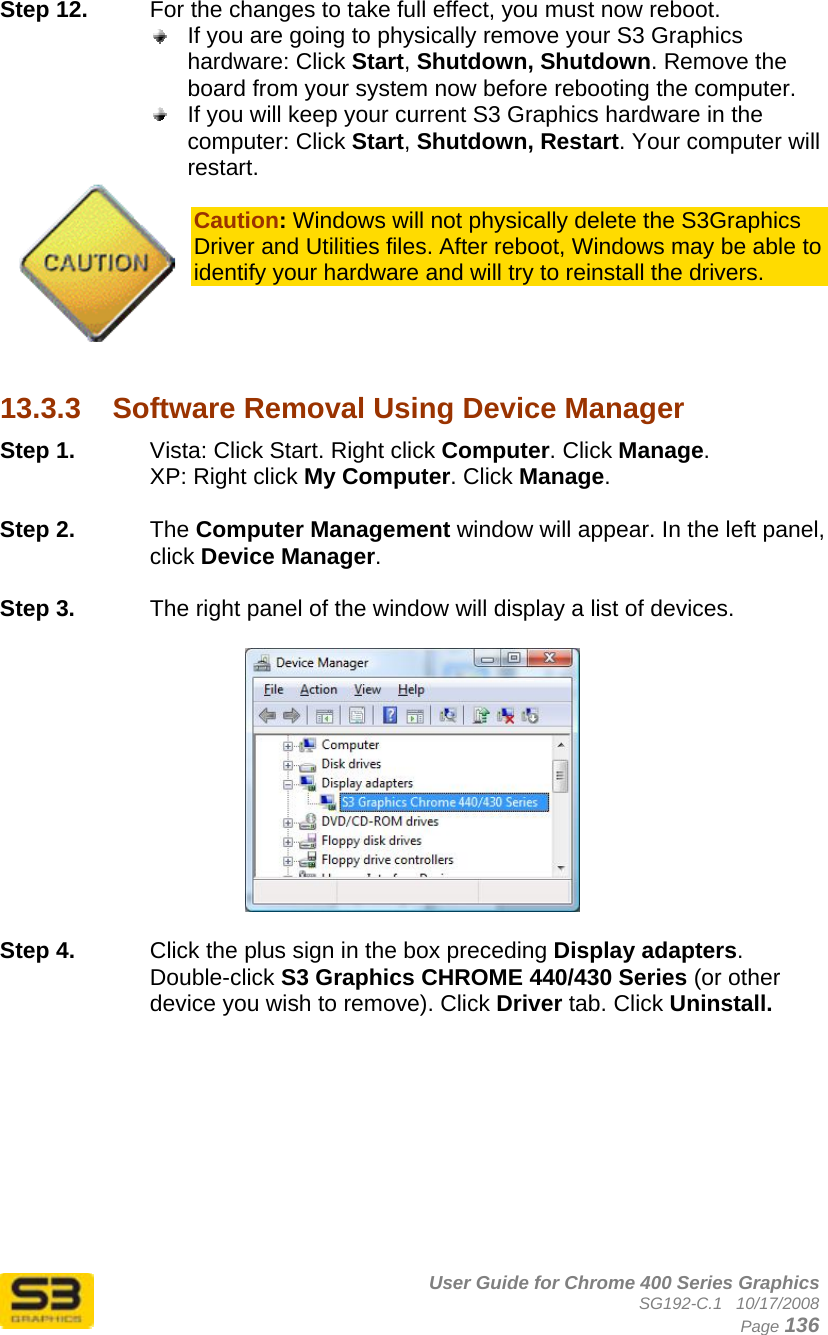      User Guide for Chrome 400 Series Graphics SG192-C.1   10/17/2008  Page 136 Step 12.  For the changes to take full effect, you must now reboot.   If you are going to physically remove your S3 Graphics hardware: Click Start, Shutdown, Shutdown. Remove the board from your system now before rebooting the computer.  If you will keep your current S3 Graphics hardware in the computer: Click Start, Shutdown, Restart. Your computer will restart.  Caution: Windows will not physically delete the S3Graphics Driver and Utilities files. After reboot, Windows may be able to identify your hardware and will try to reinstall the drivers.     13.3.3  Software Removal Using Device Manager Step 1.  Vista: Click Start. Right click Computer. Click Manage. XP: Right click My Computer. Click Manage.  Step 2.  The Computer Management window will appear. In the left panel, click Device Manager.  Step 3.  The right panel of the window will display a list of devices.    Step 4.  Click the plus sign in the box preceding Display adapters. Double-click S3 Graphics CHROME 440/430 Series (or other device you wish to remove). Click Driver tab. Click Uninstall.   