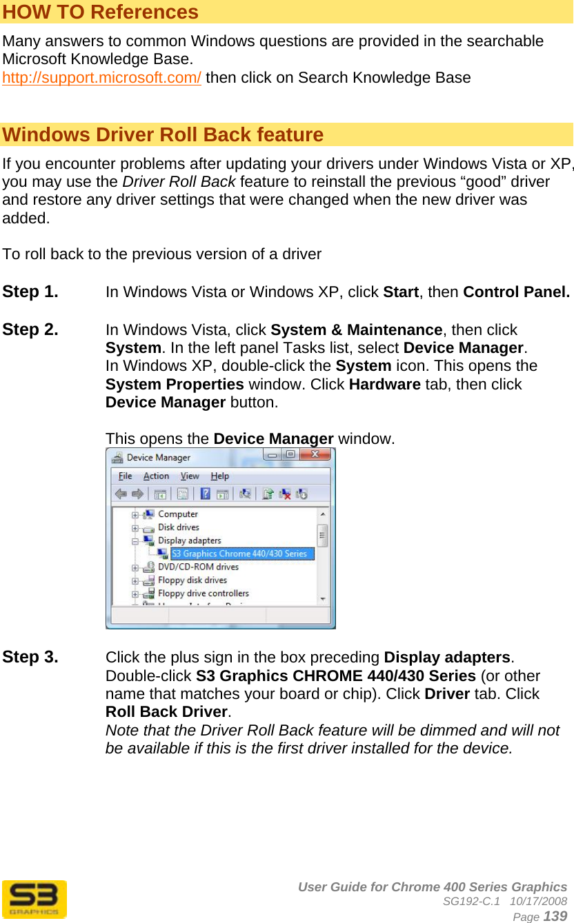      User Guide for Chrome 400 Series Graphics SG192-C.1   10/17/2008  Page 139 HOW TO References Many answers to common Windows questions are provided in the searchable Microsoft Knowledge Base. http://support.microsoft.com/ then click on Search Knowledge Base   Windows Driver Roll Back feature If you encounter problems after updating your drivers under Windows Vista or XP, you may use the Driver Roll Back feature to reinstall the previous “good” driver and restore any driver settings that were changed when the new driver was added.  To roll back to the previous version of a driver  Step 1.  In Windows Vista or Windows XP, click Start, then Control Panel.  Step 2.  In Windows Vista, click System &amp; Maintenance, then click System. In the left panel Tasks list, select Device Manager. In Windows XP, double-click the System icon. This opens the System Properties window. Click Hardware tab, then click Device Manager button.   This opens the Device Manager window.    Step 3.  Click the plus sign in the box preceding Display adapters. Double-click S3 Graphics CHROME 440/430 Series (or other name that matches your board or chip). Click Driver tab. Click Roll Back Driver. Note that the Driver Roll Back feature will be dimmed and will not be available if this is the first driver installed for the device.  