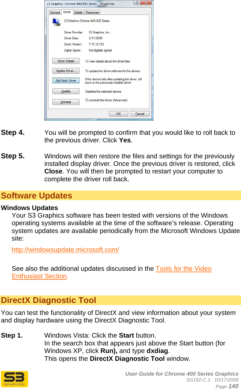      User Guide for Chrome 400 Series Graphics SG192-C.1   10/17/2008  Page 140   Step 4.  You will be prompted to confirm that you would like to roll back to the previous driver. Click Yes.  Step 5.  Windows will then restore the files and settings for the previously installed display driver. Once the previous driver is restored, click Close. You will then be prompted to restart your computer to complete the driver roll back.  Software Updates Windows Updates Your S3 Graphics software has been tested with versions of the Windows operating systems available at the time of the software’s release. Operating system updates are available periodically from the Microsoft Windows Update site: http://windowsupdate.microsoft.com/  See also the additional updates discussed in the Tools for the Video Enthusiast Section.   DirectX Diagnostic Tool You can test the functionality of DirectX and view information about your system and display hardware using the DirectX Diagnostic Tool.   Step 1.  Windows Vista: Click the Start button.  In the search box that appears just above the Start button (for Windows XP, click Run), and type dxdiag.  This opens the DirectX Diagnostic Tool window.  