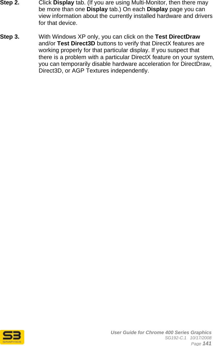      User Guide for Chrome 400 Series Graphics SG192-C.1   10/17/2008  Page 141 Step 2.  Click Display tab. (If you are using Multi-Monitor, then there may be more than one Display tab.) On each Display page you can view information about the currently installed hardware and drivers for that device.   Step 3.  With Windows XP only, you can click on the Test DirectDraw and/or Test Direct3D buttons to verify that DirectX features are working properly for that particular display. If you suspect that there is a problem with a particular DirectX feature on your system, you can temporarily disable hardware acceleration for DirectDraw, Direct3D, or AGP Textures independently.   