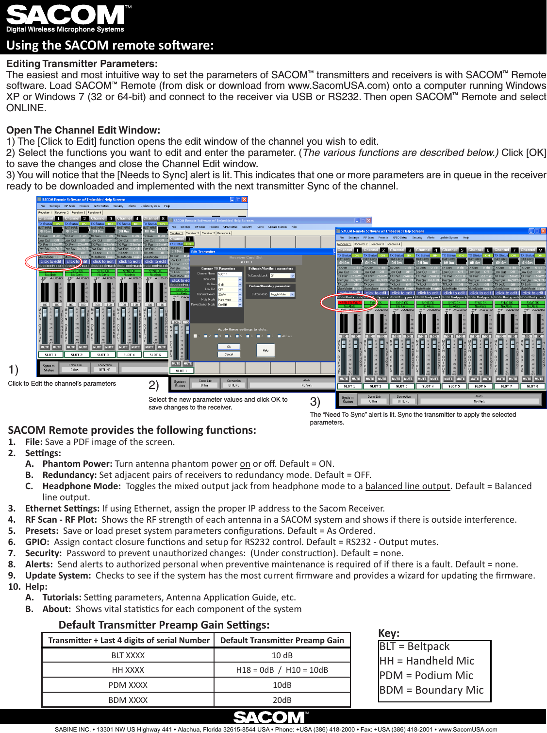 For Full ControlSelect the new parameter values and click OK to save changes to the receiver.Editing Transmitter Parameters:  The easiest and most intuitive way to set the parameters of SACOM™ transmitters and receivers is with SACOM™ Remote software. Load SACOM™ Remote (from disk or download from www.SacomUSA.com) onto a computer running Windows XP or Windows 7 (32 or 64-bit) and connect to the receiver via USB or RS232. Then open SACOM™ Remote and select ONLINE.Open The Channel Edit Window: 1) The [Click to Edit] function opens the edit window of the channel you wish to edit. 2) Select the functions you want to edit and enter the parameter. (The various functions are described below.) Click [OK] to save the changes and close the Channel Edit window. 3) You will notice that the [Needs to Sync] alert is lit. This indicates that one or more parameters are in queue in the receiver ready to be downloaded and implemented with the next transmitter Sync of the channel.1)2)Digital Wireless Microphone SystemsUsing the SACOM remote soware:Click to Edit the channel’s parameters3)The “Need To Sync” alert is lit. Sync the transmitter to apply the selected parameters.SACOM Remote provides the following funcons:File:1.   Save a PDF image of the screen.Sengs:2. Phantom Power:A.   Turn antenna phantom power on or o. Default = ON.Redundancy: B.  Set adjacent pairs of receivers to redundancy mode. Default = OFF.Headphone Mode:C.    Toggles the mixed output jack from headphone mode to a balanced line output. Default = Balanced line output.Ethernet Sengs: 3.  If using Ethernet, assign the proper IP address to the Sacom Receiver. RF Scan - RF Plot: 4.   Shows the RF strength of each antenna in a SACOM system and shows if there is outside interference.Presets: 5.   Save or load preset system parameters conguraons. Default = As Ordered.GPIO:6.    Assign contact closure funcons and setup for RS232 control. Default = RS232 - Output mutes.Security: 7.   Password to prevent unauthorized changes:  (Under construcon). Default = none.Alerts: 8.   Send alerts to authorized personal when prevenve maintenance is required of if there is a fault. Default = none.Update System: 9.   Checks to see if the system has the most current rmware and provides a wizard for updang the rmware.Help:10.    Tutorials:A.   Seng parameters, Antenna Applicaon Guide, etc.About:  B.  Shows vital stascs for each component of the system SABINE INC. l 13301 NW US Highway 441 l Alachua, Florida 32615-8544 USA l Phone: +USA (386) 418-2000 l Fax: +USA (386) 418-2001 l www.SacomUSA.com Transmier + Last 4 digits of serial Number Default Transmier Preamp GainBLT XXXX 10 dBHH XXXX H18 = 0dB  /  H10 = 10dBPDM XXXX 10dBBDM XXXX 20dBDefault Transmier Preamp Gain Sengs:BLT = BeltpackHH = Handheld MicPDM = Podium MicBDM = Boundary MicKey: