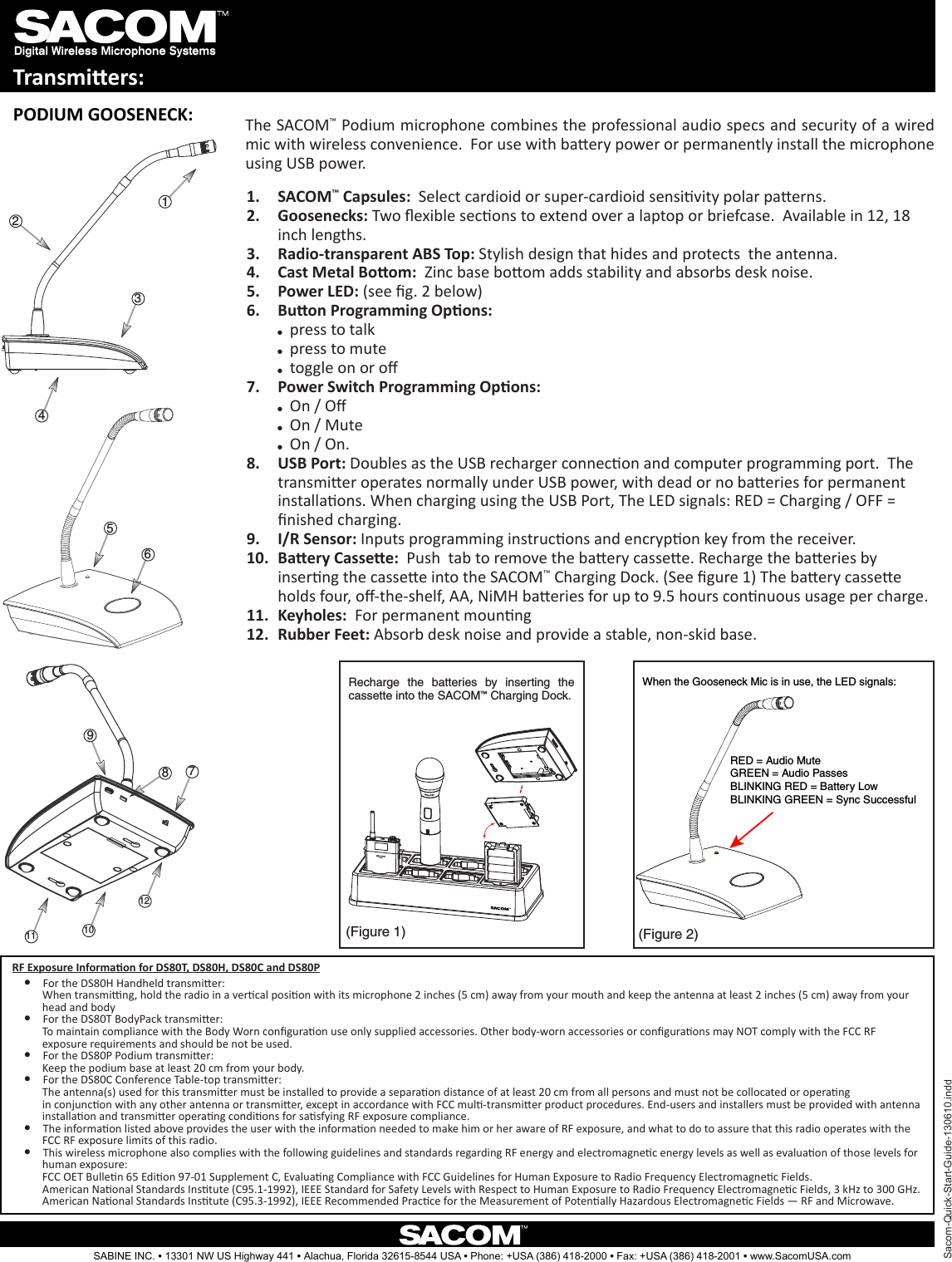 Digital Wireless Microphone SystemsTransmiers:321487911 1012(Figure 1) (Figure 2)Recharge  the  batteries  by  inserting  the cassette into the SACOM™ Charging Dock.Sacom-Quick-Start-Guide-130610.inddSABINE INC. l 13301 NW US Highway 441 l Alachua, Florida 32615-8544 USA l Phone: +USA (386) 418-2000 l Fax: +USA (386) 418-2001 l www.SacomUSA.comPODIUM GOOSENECK: The SACOM™ Podium microphone combines the professional audio specs and security of a wired mic with wireless convenience.  For use with baery power or permanently install the microphone using USB power.When the Gooseneck Mic is in use, the LED signals:RED = Audio MuteGREEN = Audio PassesBLINKING RED = Battery LowBLINKING GREEN = Sync SuccessfulSACOM1.  ™ Capsules:  Select cardioid or super-cardioid sensivity polar paerns.Goosenecks:2.   Two exible secons to extend over a laptop or briefcase.  Available in 12, 18 inch lengths.Radio-transparent ABS Top:3.   Stylish design that hides and protects  the antenna.Cast Metal Boom:4.    Zinc base boom adds stability and absorbs desk noise.Power LED:5.   (see g. 2 below)Buon Programming Opons: 6. ppress to talk ppress to mute ptoggle on or oPower Switch Programming Opons: 7. pOn / O pOn / Mute pOn / On.USB Port:8.   Doubles as the USB recharger connecon and computer programming port.  The transmier operates normally under USB power, with dead or no baeries for permanent installaons. When charging using the USB Port, The LED signals: RED = Charging / OFF = nished charging.I/R Sensor:9.   Inputs programming instrucons and encrypon key from the receiver.Baery Cassee:10.    Push  tab to remove the baery cassee. Recharge the baeries by inserng the cassee into the SACOM™ Charging Dock. (See gure 1) The baery cassee holds four, o-the-shelf, AA, NiMH baeries for up to 9.5 hours connuous usage per charge. Keyholes: 11.   For permanent mounngRubber Feet:12.   Absorb desk noise and provide a stable, non-skid base.56RF Exposure Informaon for DS80T, DS80H, DS80C and DS80P l For the DS80H Handheld transmier:           When transming, hold the radio in a vercal posion with its microphone 2 inches (5 cm) away from your mouth and keep the antenna at least 2 inches (5 cm) away from your           head and body l For the DS80T BodyPack transmier:           To maintain compliance with the Body Worn conguraon use only supplied accessories. Other body-worn accessories or conguraons may NOT comply with the FCC RF           exposure requirements and should be not be used.  l For the DS80P Podium transmier:           Keep the podium base at least 20 cm from your body. l For the DS80C Conference Table-top transmier:           The antenna(s) used for this transmier must be installed to provide a separaon distance of at least 20 cm from all persons and must not be collocated or operang                                 in conjuncon with any other antenna or transmier, except in accordance with FCC mul-transmier product procedures. End-users and installers must be provided with antenna                  installaon and transmier operang condions for sasfying RF exposure compliance.  l The informaon listed above provides the user with the informaon needed to make him or her aware of RF exposure, and what to do to assure that this radio operates with the           FCC RF exposure limits of this radio. l This wireless microphone also complies with the following guidelines and standards regarding RF energy and electromagnec energy levels as well as evaluaon of those levels for           human exposure:           FCC OET Bullen 65 Edion 97-01 Supplement C, Evaluang Compliance with FCC Guidelines for Human Exposure to Radio Frequency Electromagnec Fields.           American Naonal Standards Instute (C95.1-1992), IEEE Standard for Safety Levels with Respect to Human Exposure to Radio Frequency Electromagnec Fields, 3 kHz to 300 GHz.           American Naonal Standards Instute (C95.3-1992), IEEE Recommended Pracce for the Measurement of Potenally Hazardous Electromagnec Fields — RF and Microwave.