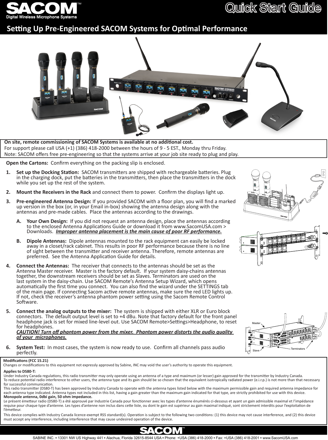 Digital Wireless Microphone SystemsQuick Start GuideSeng Up Pre-Engineered SACOM Systems for Opmal PerformanceOpen the Cartons:  Conrm everything on the packing slip is enclosed. Set up the Docking Staon:1.    SACOM transmiers are shipped with rechargeable baeries. Plug in the charging dock, put the baeries in the transmiers, then place the transmiers in the dock while you set up the rest of the system. Mount the Receivers in the Rack2.   and connect them to power.  Conrm the displays light up.                                                                           Pre-engineered Antenna Design: 3.  If you provided SACOM with a oor plan, you will nd a marked up version in the box (or, in your Email in-box) showing the antenna design along with the antennas and pre-made cables.  Place the antennas according to the drawings. Your Own Design: A.   If you did not request an antenna design, place the antennas according to the enclosed Antenna Applicaons Guide or download it from www.SacomUSA.com &gt; Downloads.  Improper antenna placement is the main cause of poor RF performance. Dipole Antennas: B.   Dipole antennas mounted to the rack equipment can easily be locked away in a closet/rack cabinet. This results in poor RF performance because there is no line of sight between the transmier and receiver antenna. Therefore, remote antennas are preferred.  See the Antenna Applicaon Guide for details.           Connect the Antennas:4.    The receiver that connects to the antennas should be set as the Antenna Master receiver.  Master is the factory default.  If your system daisy-chains antennas together, the downstream receivers should be set as Slaves. Terminators are used on the last system in the daisy-chain. Use SACOM Remote’s Antenna Setup Wizard, which opens automacally the rst me you connect.  You can also nd the wizard under the SETTINGS tab of the main page. If connecng Sacom acve remote antennas, make sure the red LED lights up. If not, check the receiver’s antenna phantom power seng using the Sacom Remote Control Soware.             Connect the analog outputs to the mixer:5.    The system is shipped with either XLR or Euro block connectors.  The default output level is set to +4 dBu. Note that factory default for the front panel headphone jack is set for mixed line-level out. Use SACOM Remote&gt;Sengs&gt;Headphone, to reset for headphones. CAUTION! Turn o phantom power from the mixer.  Phantom power distorts the audio quality of your  microphones.           System Test:6.    In most cases, the system is now ready to use.  Conrm all channels pass audio perfectly.MasterSlave TerminatorsSABINE INC. l 13301 NW US Highway 441 l Alachua, Florida 32615-8544 USA l Phone: +USA (386) 418-2000 l Fax: +USA (386) 418-2001 l www.SacomUSA.comModicaons (FCC 15.21)Changes or modicaons to this equipment not expressly approved by Sabine, INC may void the user’s authority to operate this equipment.This device complies with Industry Canada licence-exempt RSS standard(s). Operaon is subject to the following two condions: (1) this device may not cause interference, and (2) this device must accept any interference, including interference that may cause undesired operaon of the device.   On site, remote commissioning of SACOM Systems is available at no addional cost.   For support please call USA (+1) (386) 418-2000 between the hours of 9 - 5 EST., Monday thru Friday.   Note: SACOM oers free pre-engineering so that the systems arrive at your job site ready to plug and play. Applies to DS80-T:Under Industry Canada regulaons, this radio transmier may only operate using an antenna of a type and maximum (or lesser) gain approved for the transmier by Industry Canada. To reduce potenal radio interference to other users, the antenna type and its gain should be so chosen that the equivalent isotropically radiated power (e.i.r.p.) is not more than that necessary for successful communicaon.This radio transmier (DS80-T) has been approved by Industry Canada to operate with the antenna types listed below with the maximum permissible gain and required antenna impedance for each antenna type indicated. Antenna types not included in this list, having a gain greater than the maximum gain indicated for that type, are strictly prohibited for use with this device.Monopole antenna, 0dbi gain, 50 ohm impedance.Le présent émeeur radio (DS80-T) a été approuvé par Industrie Canada pour fonconner avec les types d’antenne énumérés ci-dessous et ayant un gain admissible maximal et l’impédance requise pour chaque type d’antenne. Les types d’antenne non inclus dans cee liste, ou dont le gain est supérieur au gain maximal indiqué, sont strictement interdits pour l’exploitaon de l’émeeur.