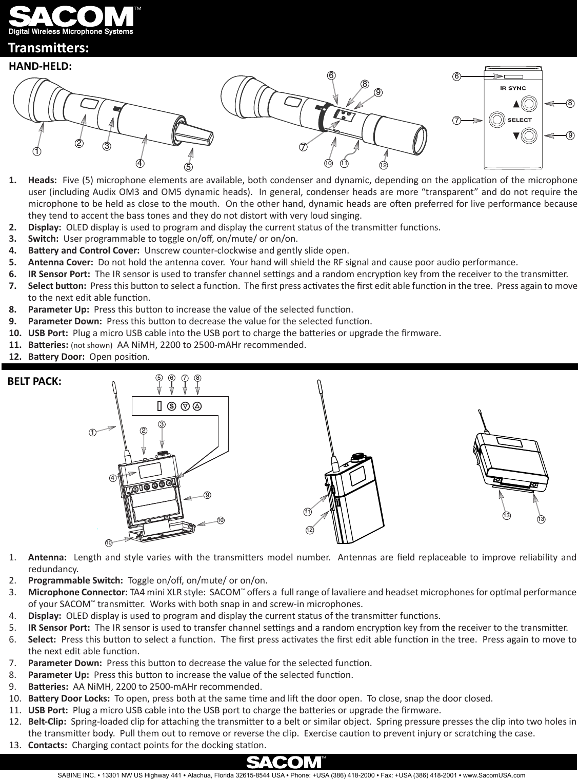 Digital Wireless Microphone SystemsTransmiers:1.  Heads:  Five (5) microphone elements are available, both condenser and dynamic, depending on the applicaon of the microphone user (including Audix OM3 and OM5 dynamic heads).  In general, condenser heads are more “transparent” and do not require the microphone to be held as close to the mouth.  On the other hand, dynamic heads are oen preferred for live performance because they tend to accent the bass tones and they do not distort with very loud singing.2.  Display:  OLED display is used to program and display the current status of the transmier funcons.  3.  Switch:  User programmable to toggle on/o, on/mute/ or on/on.  4.  Baery and Control Cover:  Unscrew counter-clockwise and gently slide open.5.  Antenna Cover:  Do not hold the antenna cover.  Your hand will shield the RF signal and cause poor audio performance.6.  IR Sensor Port:  The IR sensor is used to transfer channel sengs and a random encrypon key from the receiver to the transmier.  7.  Select buon:  Press this buon to select a funcon.  The rst press acvates the rst edit able funcon in the tree.  Press again to move to the next edit able funcon.8.  Parameter Up:  Press this buon to increase the value of the selected funcon.9.  Parameter Down:  Press this buon to decrease the value for the selected funcon.10.  USB Port:  Plug a micro USB cable into the USB port to charge the baeries or upgrade the rmware.  11.  Baeries: (not shown)  AA NiMH, 2200 to 2500-mAHr recommended.  12.  Baery Door:  Open posion.7106912811231457689567s8231491012111310131.  Antenna:   Length  and  style  varies  with  the  transmiers model  number.    Antennas are eld  replaceable  to  improve  reliability and redundancy.2.  Programmable Switch:  Toggle on/o, on/mute/ or on/on.  3.  Microphone Connector: TA4 mini XLR style:  SACOM™ oers a  full range of lavaliere and headset microphones for opmal performance of your SACOM™ transmier.  Works with both snap in and screw-in microphones. 4.  Display:  OLED display is used to program and display the current status of the transmier funcons. 5.  IR Sensor Port:  The IR sensor is used to transfer channel sengs and a random encrypon key from the receiver to the transmier.  6.  Select:  Press this buon to select a funcon.  The rst press acvates the rst edit able funcon in the tree.  Press again to move to the next edit able funcon.7.  Parameter Down:  Press this buon to decrease the value for the selected funcon.8.  Parameter Up:  Press this buon to increase the value of the selected funcon.9.  Baeries:  AA NiMH, 2200 to 2500-mAHr recommended.  10.  Baery Door Locks:  To open, press both at the same me and li the door open.  To close, snap the door closed.11.  USB Port:  Plug a micro USB cable into the USB port to charge the baeries or upgrade the rmware.  12.  Belt-Clip:  Spring-loaded clip for aaching the transmier to a belt or similar object.  Spring pressure presses the clip into two holes in the transmier body.  Pull them out to remove or reverse the clip.  Exercise cauon to prevent injury or scratching the case.13.  Contacts:  Charging contact points for the docking staon.HAND-HELD:BELT PACK:SABINE INC. l 13301 NW US Highway 441 l Alachua, Florida 32615-8544 USA l Phone: +USA (386) 418-2000 l Fax: +USA (386) 418-2001 l www.SacomUSA.com