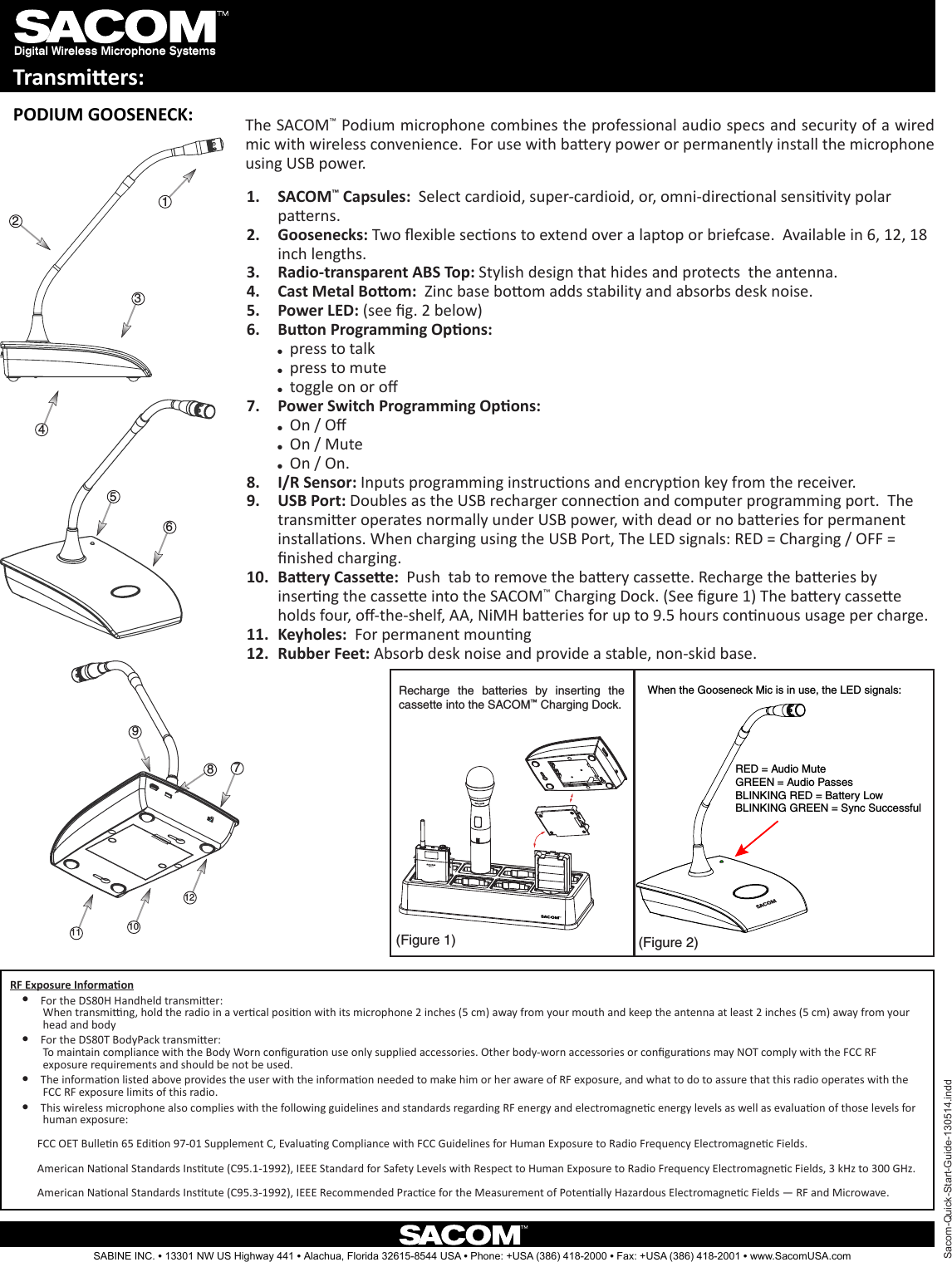 Digital Wireless Microphone SystemsTransmiers:321487911 1012(Figure 1) (Figure 2)Recharge  the  batteries  by  inserting  the cassette into the SACOM™ Charging Dock.Sacom-Quick-Start-Guide-130514.inddSABINE INC. l 13301 NW US Highway 441 l Alachua, Florida 32615-8544 USA l Phone: +USA (386) 418-2000 l Fax: +USA (386) 418-2001 l www.SacomUSA.comPODIUM GOOSENECK: The SACOM™ Podium microphone combines the professional audio specs and security of a wired mic with wireless convenience.  For use with baery power or permanently install the microphone using USB power.When the Gooseneck Mic is in use, the LED signals:RED = Audio MuteGREEN = Audio PassesBLINKING RED = Battery LowBLINKING GREEN = Sync SuccessfulSACOM1.  ™ Capsules:  Select cardioid, super-cardioid, or, omni-direconal sensivity polar paerns.Goosenecks:2.   Two exible secons to extend over a laptop or briefcase.  Available in 6, 12, 18 inch lengths.Radio-transparent ABS Top:3.   Stylish design that hides and protects  the antenna.Cast Metal Boom:4.    Zinc base boom adds stability and absorbs desk noise.Power LED:5.   (see g. 2 below)Buon Programming Opons: 6. ppress to talk ppress to mute ptoggle on or oPower Switch Programming Opons: 7. pOn / O pOn / Mute pOn / On.I/R Sensor:8.   Inputs programming instrucons and encrypon key from the receiver.USB Port:9.   Doubles as the USB recharger connecon and computer programming port.  The transmier operates normally under USB power, with dead or no baeries for permanent installaons. When charging using the USB Port, The LED signals: RED = Charging / OFF = nished charging.Baery Cassee:10.    Push  tab to remove the baery cassee. Recharge the baeries by inserng the cassee into the SACOM™ Charging Dock. (See gure 1) The baery cassee holds four, o-the-shelf, AA, NiMH baeries for up to 9.5 hours connuous usage per charge. Keyholes: 11.   For permanent mounngRubber Feet:12.   Absorb desk noise and provide a stable, non-skid base.56RF Exposure Informaon l For the DS80H Handheld transmier:            When transming, hold the radio in a vercal posion with its microphone 2 inches (5 cm) away from your mouth and keep the antenna at least 2 inches (5 cm) away from your            head and body l For the DS80T BodyPack transmier:            To maintain compliance with the Body Worn conguraon use only supplied accessories. Other body-worn accessories or conguraons may NOT comply with the FCC RF            exposure requirements and should be not be used.  l The informaon listed above provides the user with the informaon needed to make him or her aware of RF exposure, and what to do to assure that this radio operates with the            FCC RF exposure limits of this radio. l This wireless microphone also complies with the following guidelines and standards regarding RF energy and electromagnec energy levels as well as evaluaon of those levels for            human exposure:          FCC OET Bullen 65 Edion 97-01 Supplement C, Evaluang Compliance with FCC Guidelines for Human Exposure to Radio Frequency Electromagnec Fields.          American Naonal Standards Instute (C95.1-1992), IEEE Standard for Safety Levels with Respect to Human Exposure to Radio Frequency Electromagnec Fields, 3 kHz to 300 GHz.          American Naonal Standards Instute (C95.3-1992), IEEE Recommended Pracce for the Measurement of Potenally Hazardous Electromagnec Fields — RF and Microwave.