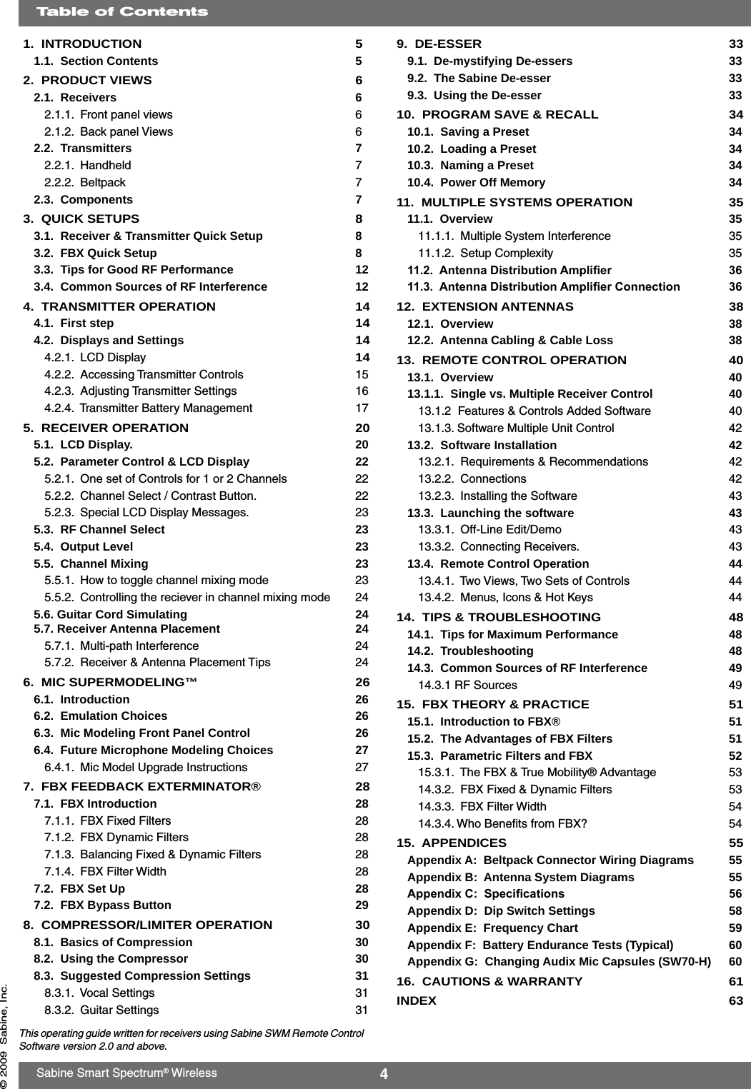 4Sabine Smart Spectrum® Wireless© 2009  Sabine, Inc.Table of ContentsThis operating guide written for receivers using Sabine SWM Remote Control Software version 2.0 and above.9.  DE-ESSER  339.1.  De-mystifying De-essers  339.2.  The Sabine De-esser  339.3.  Using the De-esser  3310.  PROGRAM SAVE &amp; RECALL  3410.1.  Saving a Preset  3410.2.  Loading a Preset  3410.3.  Naming a Preset  3410.4.  Power Off Memory  3411.  MULTIPLE SYSTEMS OPERATION  3511.1.  Overview  3511.1.1.  Multiple System Interference  3511.1.2.  Setup Complexity  3511.2.  Antenna Distribution Amplier  3611.3.  Antenna Distribution Amplier Connection  3612.  EXTENSION ANTENNAS  3812.1.  Overview  3812.2.  Antenna Cabling &amp; Cable Loss  3813.  REMOTE CONTROL OPERATION  4013.1.  Overview  4013.1.1.  Single vs. Multiple Receiver Control   4013.1.2  Features &amp; Controls Added Software  4013.1.3. Software Multiple Unit Control  4213.2.  Software Installation   4213.2.1.  Requirements &amp; Recommendations  4213.2.2.  Connections  4213.2.3.  Installing the Software  4313.3.  Launching the software  4313.3.1.  Off-Line Edit/Demo  4313.3.2.  Connecting Receivers.  4313.4.  Remote Control Operation  4413.4.1.  Two Views, Two Sets of Controls  4413.4.2.  Menus, Icons &amp; Hot Keys  4414.  TIPS &amp; TROUBLESHOOTING  4814.1.  Tips for Maximum Performance  4814.2.  Troubleshooting  4814.3.  Common Sources of RF Interference  4914.3.1 RF Sources  4915.  FBX THEORY &amp; PRACTICE  5115.1.  Introduction to FBX®  5115.2.  The Advantages of FBX Filters    5115.3.  Parametric Filters and FBX  5215.3.1.  The FBX &amp; True Mobility® Advantage   5314.3.2.  FBX Fixed &amp; Dynamic Filters  5314.3.3.  FBX Filter Width  5414.3.4. Who Beneﬁts from FBX?  5415.  APPENDICES  55Appendix A:  Beltpack Connector Wiring Diagrams  55Appendix B:  Antenna System Diagrams  55Appendix C:  Specications  56Appendix D:  Dip Switch Settings  58Appendix E:  Frequency Chart  59Appendix F:  Battery Endurance Tests (Typical)  60Appendix G:  Changing Audix Mic Capsules (SW70-H)  6016.  CAUTIONS &amp; WARRANTY  61INDEX  631.  INTRODUCTION  51.1.  Section Contents  52.  PRODUCT VIEWS  62.1.  Receivers  62.1.1.  Front panel views  62.1.2.  Back panel Views  62.2.  Transmitters  72.2.1.  Handheld  72.2.2.  Beltpack  72.3.  Components  73.  QUICK SETUPS  83.1.  Receiver &amp; Transmitter Quick Setup   83.2.  FBX Quick Setup  83.3.  Tips for Good RF Performance  123.4.  Common Sources of RF Interference  124.  TRANSMITTER OPERATION  144.1.  First step 144.2.  Displays and Settings 144.2.1.  LCD Display 144.2.2.  Accessing Transmitter Controls  154.2.3.  Adjusting Transmitter Settings  164.2.4.  Transmitter Battery Management  175.  RECEIVER OPERATION  205.1.  LCD Display.   205.2.  Parameter Control &amp; LCD Display  225.2.1.  One set of Controls for 1 or 2 Channels  225.2.2.  Channel Select / Contrast Button.  225.2.3.  Special LCD Display Messages.  235.3.  RF Channel Select  235.4.  Output Level  235.5.  Channel Mixing  235.5.1.  How to toggle channel mixing mode  235.5.2.  Controlling the reciever in channel mixing mode  245.6. Guitar Cord Simulating  24 5.7. Receiver Antenna Placement   245.7.1.  Multi-path Interference  245.7.2.  Receiver &amp; Antenna Placement Tips  246.  MIC SUPERMODELING™  266.1.  Introduction  266.2.  Emulation Choices  266.3.  Mic Modeling Front Panel Control  266.4.  Future Microphone Modeling Choices  276.4.1.  Mic Model Upgrade Instructions  277.  FBX FEEDBACK EXTERMINATOR®  287.1.  FBX Introduction  287.1.1.  FBX Fixed Filters  287.1.2.  FBX Dynamic Filters  287.1.3.  Balancing Fixed &amp; Dynamic Filters  287.1.4.  FBX Filter Width  287.2.  FBX Set Up  287.2.  FBX Bypass Button  298.  COMPRESSOR/LIMITER OPERATION  308.1.  Basics of Compression  308.2.  Using the Compressor  308.3.  Suggested Compression Settings  318.3.1.  Vocal Settings  318.3.2.  Guitar Settings  31