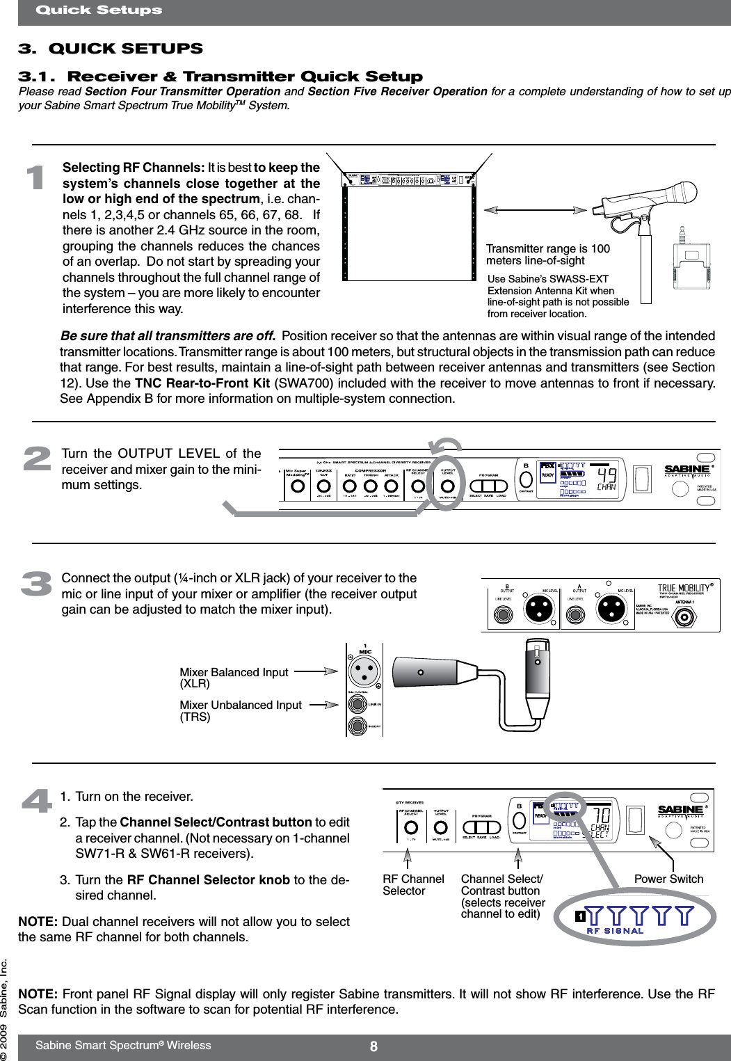 8Sabine Smart Spectrum® Wireless© 2009  Sabine, Inc.3.  QUICK SETUPS3.1.  Receiver &amp; Transmitter Quick Setup Please read Section Four Transmitter Operation and Section Five Receiver Operation for a complete understanding of how to set up your Sabine Smart Spectrum True MobilityTM System.Quick Setups  Turn  the  OUTPUT  LEVEL of the  receiver and mixer gain to the mini-mum settings.2  Connect the output (¼-inch or XLR jack) of your receiver to the mic or line input of your mixer or ampliﬁer (the receiver output gain can be adjusted to match the mixer input).3Mixer Balanced Input (XLR)Mixer Unbalanced Input (TRS)1.  Turn on the receiver.2.  Tap the Channel Select/Contrast button to edit a receiver channel. (Not necessary on 1-channel SW71-R &amp; SW61-R receivers).3.  Turn the RF Channel Selector knob to the de-sired channel.NOTE: Dual channel receivers will not allow you to select the same RF channel for both channels.4Power SwitchRF Channel Selector Channel Select/Contrast button (selects receiver channel to edit)Transmitter range is 100 meters line-of-sight  Be sure that all transmitters are off.  Position receiver so that the antennas are within visual range of the intended transmitter locations. Transmitter range is about 100 meters, but structural objects in the transmission path can reduce that range. For best results, maintain a line-of-sight path between receiver antennas and transmitters (see Section 12). Use the TNC Rear-to-Front Kit (SWA700) included with the receiver to move antennas to front if necessary. See Appendix B for more information on multiple-system connection.Use Sabine’s SWASS-EXT Extension Antenna Kit when line-of-sight path is not possible from receiver location.1NOTE: Front panel RF Signal display will only register Sabine transmitters. It will not show RF interference. Use the RF Scan function in the software to scan for potential RF interference.Selecting RF Channels: It is best to keep the system’s  channels  close together  at  the low or high end of the spectrum, i.e. chan-nels 1, 2,3,4,5 or channels 65, 66, 67, 68.   If there is another 2.4 GHz source in the room, grouping the channels reduces the chances of an overlap.  Do not start by spreading your channels throughout the full channel range of the system – you are more likely to encounter interference this way. 
