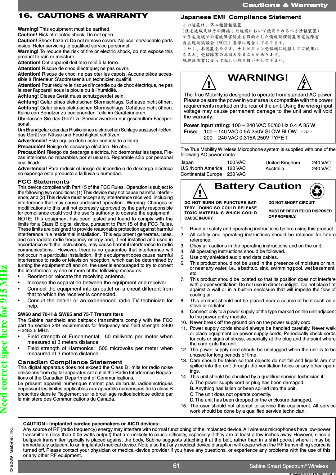 61 Sabine Smart Spectrum® WirelessLIT-SWM6-7000-OG-EN-090215.indd - rr© 2009  Sabine, Inc.Warning! This equipment must be earthed. Caution! Risk of electric shock. Do not open.Caution! Shock hazard. Do not remove covers. No user serviceable parts inside. Refer servicing to qualiﬁed service personnel. Warning! To reduce the risk of ﬁre or electric shock, do not expose this product to rain or moisture.Attention! Cet appareil doit être relié à la terre.Attention! Risque de choc électrique; ne pas ouvrir.Attention! Risque de choc; ne pas oter les capots. Aucune pièce acces-sible à l’intérieur. S’addresser à un technicien qualiﬁé.Attention! Pour réduire le risque d’incendie ou de choc électrique, ne pas laisser l’appareil sous la plouie ou à l’humidité.Achtung! Dieses Gerät muss schutzgeerdet sein.Achtung! Gefar eines elektrischen Stormschlags. Gehause nicht öffnen.Achtung! Gefar eines elektrischen Stormschlags. Gehäuse nicht öffnen. Keine con Benutzer zu bedienenden Teile im Geräteinneren.Überlassen Sie das Gerät zu Servicezwecken nur geschultem Fachper-sonal.Um Brandgefar oder das Risiko eines elektrischen Schlags auszuschließen, das Gerät vor Nässe und Feuchtigkeit schützen.Advertencia! Este equipo debe estar conectado a tierra.Precaución! Reisgo de descarga eléctrica. No abrir.Precaución! Riesgo de descarga eléctrica. No desmontar las tapas. Pie-zas interiores no reparables por el usuario. Reparable sólo por personal cualiﬁcado.Advertencia! Para reducir el riesgo de incendio o de descarga eléctrica no exponga este producto a la lluvia o humedad.FCC StatementsThis device complies with Part 15 of the FCC Rules.  Operation is subject to the following two conditions: (1) This device may not cause harmful interfer-ence; and (2) This device must accept any interference received, including interference that may cause undesired operation.  Warning: Changes or modiﬁcations to this unit not expressly approved by the party responsible for compliance could void the user’s authority to operate the equipment.NOTE: This  equipment  has  been tested  and  found to  comply  with  the limits for a Class B digital device, pursuant to Part 15 of the FCC Rules.  These limits are designed to provide reasonable protection against harmful interference in a residential installation.  This equipment generates, uses, and can radiate radio frequency energy and, if not installed and used in accordance with the instructions, may cause harmful interference to radio communications.   However, there is  no  guarantee  that  interference will not occur in a particular installation.  If this equipment does cause harmful interference to radio or television reception, which can be determined by turning the equipment off and on, the user is encouraged to try to correct the interference by one or more of the following measures:•  Reorient or relocate the receiving antenna.•  Increase the separation between the equipment and receiver.•  Connect the equipment into an outlet on a circuit different from that to which the receiver is connected.•  Consult the  dealer  or an  experienced radio TV  technician for help.SW60 and 70-H &amp; SW65 and 75-T TransmittersThe Sabine  handheld and  beltpack  transmitters  comply with  the  FCC part 15 section 249 requirements for frequency and ﬁeld strength: 2400 – 2483.5 MHz. •  Field strength  of  Fundamental:   50  millivolts per  meter  when measured at 3 meters distance•  Field strength  of  Harmonics:   500  microvolts  per  meter  when measured at 3 meters distanceCanadian Compliance StatementThis digital apparatus does not exceed the Class B limits for radio noise emissions from digital apparatus set out in the Radio Interference Regula-tions of the Canadian Department of Communications.Le present  appareil numerique  n’emet pas  de  bruits  radioelectriques depassant les limites applicables aux appareils numeriques de la class B prescrites dans le Reglement sur le brouillage radioelectrique edicte par le ministere des Communications du Canada.WARNING!Battery CautionDO  NOT  BURN  OR  PUNCTURE  BAT-TERY.    DOING  SO  COULD  RELEASE TOXIC  MATERIALS WHICH  COULD CAUSE INJURY.DO NOT SHORT CIRCUITMUST BE RECYLED OR DISPOSED OF PROPERLY.1.  Read all safety and operating instructions before using this product. 2.  All safety and  operating  instructions  should  be retained  for  future reference.3.  Obey all cautions in the operating instructions and on the unit.4.  All operating instructions should be followed.5.  Use only shielded audio and data cables.6.  This product should not be used in the presence of moisture or rain, or near any water, i.e., a bathtub, sink, swimming pool, wet basement, etc.7.  This product should be located so that its position does not interfere with proper ventilation. Do not use in direct sunlight.  Do not place ﬂat against a wall or in a built-in enclosure that will impede the ﬂow of cooling air.8.  This product should not be placed near a source of heat such as a stove or radiator.9.  Connect only to a power supply of the type marked on the unit adjacent to the power entry module.10.  Never break off the ground pin on the power supply cord.11.  Power supply cords should always be handled carefully. Never walk or place equipment on power supply cords. Periodically check cords for cuts or signs of stress, especially at the plug and the point where the cord exits the unit.12.  The power supply cord should be unplugged when the unit is to be unused for long periods of time.13.  Care should be taken so that objects do not fall and liquids are not spilled into the unit through the ventilation holes or any other open-ings.14.  This unit should be checked by a qualiﬁed service technician if:A. The power supply cord or plug has been damaged.B. Anything has fallen or been spilled into the unit.C. The unit does not operate correctly.D. The unit has been dropped or the enclosure damaged.15.  The user  should  not  attempt  to  service this equipment. All service work should be done by a qualiﬁed service technician.16.  CAUTIONS &amp; WARRANTYCautions &amp; WarrantyCAUTION - Implanted cardiac pacemakers or AICD devices:Any source of RF (radio frequency) energy may interfere with normal functioning of the implanted device. All wireless microphones have Iow-power transmitters (less than 0.05 watts output) that are unlikely to cause difﬁculty, especially if they are at least a few inches away. However, since a beltpack transmitter typically is placed against the body, Sabine suggests attaching it at the belt, rather than in a shirt pocket where it may be immediately adjacent to an implanted medical device. Note also that any medical-device disruption will cease when the RF transmitting source is turned off. Please contact your physician or medical-device provider if you have any questions, or experience any problems with the use of this or any other RF equipment.Japan    100 VACU.S./North America  120 VACContinental Europe  230 VACUnited Kingdom  240 VACAustralia    240 VACJapanese EMI  Compliance StatementThe True Mobility is designed to operate from standard AC power. Please be sure the power in your area is compatible with the power requirements marked on the rear of the unit. Using the wrong input voltage may cause permanent damage to the unit and will void the warranty.Power input rating: 100 – 240 VAC 50/60 Hz 0.4 A 35 WFuse:   100 – 140 VAC 0.5A 250V SLOW BLOW   - or -  200 – 240 VAC 0.315A 250V TYPE TThe True Mobility Wireless Microphone system is supplied with one of the following AC power cords:Need correct spec here for 915 MHz