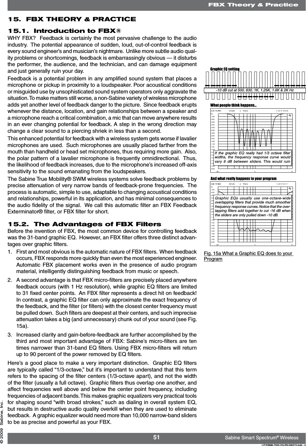 51 Sabine Smart Spectrum® WirelessLIT-SWM6-7000-OG-EN-090215.indd - rr© 2009  Sabine, Inc.15.  FBX THEORY &amp; PRACTICE15.1.  Introduction to FBX®WHY FBX?  Feedback is certainly the most pervasive challenge to the audio industry.  The potential appearance of sudden, loud, out-of-control feedback is every sound engineer’s and musician’s nightmare.  Unlike more subtle audio qual-ity problems or shortcomings, feedback is embarrassingly obvious — it disturbs the performer, the audience, and the technician, and can damage equipment and just generally ruin your day.  Feedback is a potential problem in any ampliﬁed sound system that places a microphone or pickup in proximity to a loudspeaker. Poor acoustical conditions or misguided use by unsophisticated sound system operators only aggravate the situation. To make matters still worse, a non-Sabine variety of wireless microphone adds yet another level of feedback danger to the picture.  Since feedback erupts whenever the distance, location, and gain relationships between a speaker and a microphone reach a critical combination, a mic that can move anywhere results in an ever changing potential for feedback. A step in the wrong direction may change a clear sound to a piercing shriek in less than a second.  This enhanced potential for feedback with a wireless system gets worse if lavalier microphones are used.  Such microphones are usually placed farther from the mouth than handheld or head set microphones, thus requiring more gain.  Also, the polar pattern of a lavalier microphone is frequently omnidirectional.  Thus, the likelihood of feedback increases, due to the microphone’s increased off-axis sensitivity to the sound emanating from the loudspeakers.The Sabine True Mobility® SWM wireless systems solve feedback problems by precise attenuation of very narrow bands of feedback-prone frequencies.  The process is automatic, simple to use, adaptable to changing acoustical conditions and relationships, powerful in its application, and has minimal consequences to the audio ﬁdelity of the signal.  We call this automatic ﬁlter an FBX Feedback Exterminator® ﬁlter, or FBX ﬁlter for short.15.2.  The Advantages of FBX Filters  Before the invention of FBX, the most common device for controlling feedback was the 31-band graphic EQ.  However, an FBX ﬁlter offers three distinct advan-tages over graphic ﬁlters. 1.  First and most obvious is the automatic nature of FBX ﬁlters.  When feedback occurs, FBX responds more quickly than even the most experienced engineer. Automatic FBX placement works even in the  presence  of  audio  program material, intelligently distinguishing feedback from music or speech.2.  A second advantage is that FBX micro-ﬁlters are precisely placed anywhere feedback occurs (with 1 Hz resolution), while graphic EQ ﬁlters are limited to 31 ﬁxed center points.  An FBX ﬁlter represents a direct hit on feedback!   In contrast, a graphic EQ ﬁlter can only approximate the exact frequency of the feedback, and the ﬁlter (or ﬁlters) with the closest center frequency must be pulled down.  Such ﬁlters are deepest at their centers, and such imprecise attenuation takes a big (and unnecessary) chunk out of your sound (see Fig. 15a). 3.  Increased clarity and gain-before-feedback are further accomplished by the third and most important advantage of FBX: Sabine’s micro-ﬁlters are ten times narrower than 31-band EQ ﬁlters. Using FBX micro-ﬁlters will return up to 90 percent of the power removed by EQ ﬁlters.  Here’s a good place to make a very important distinction.  Graphic EQ ﬁlters are typically called “1/3-octave,” but it’s important to understand that this term refers to the spacing of the ﬁlter centers (1/3-octave apart), and not the width of the ﬁlter (usually a full octave).  Graphic ﬁlters thus overlap one another, and affect frequencies well above and below the center point frequency, including frequencies of adjacent bands. This makes graphic equalizers very practical tools for shaping sound “with broad strokes,” such as dialing in overall system EQ, but results in destructive audio quality overkill when they are used to eliminate feedback.  A graphic equalizer would need more than 10,000 narrow-band sliders to be as precise and powerful as your FBX. -10 dB cut at 500, 630, 1K, 1.25K, 1.6K &amp; 2K HzIf  the  graphic  EQ  really  had  1/3  octave  ﬁlter widths,  the  frequency  response  curve would vary  6  dB  between  sliders. This  would  ruin Graphic  EQs  usually  use  one-octave-wide overlapping ﬁlters that provide much smoother frequency response curves. Notice that the over-lapping ﬁlters add together to cut -16 dB when the sliders are only pulled down -10 dB.Fig. 15a What a Graphic EQ does to your ProgramFBX Theory &amp; Practice