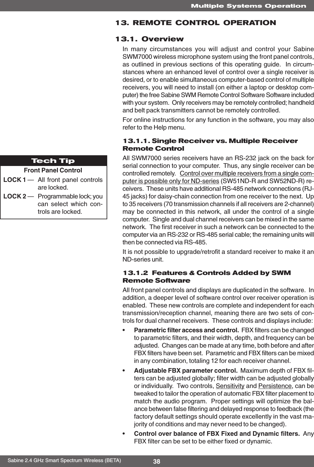 38Sabine 2.4 GHz Smart Spectrum Wireless (BETA)Multiple Systems Operation13. REMOTE CONTROL OPERATION13.1. OverviewIn many circumstances you will adjust and control your SabineSWM7000 wireless microphone system using the front panel controls,as outlined in previous sections of this operating guide.  In circum-stances where an enhanced level of control over a single receiver isdesired, or to enable simultaneous computer-based control of multiplereceivers, you will need to install (on either a laptop or desktop com-puter) the free Sabine SWM Remote Control Software Software includedwith your system.  Only receivers may be remotely controlled; handheldand belt pack transmitters cannot be remotely controlled.For online instructions for any function in the software, you may alsorefer to the Help menu.13.1.1. Single Receiver vs. Multiple ReceiverRemote ControlAll SWM7000 series receivers have an RS-232 jack on the back forserial connection to your computer.  Thus, any single receiver can becontrolled remotely.   Control over multiple receivers from a single com-puter is possible only for ND-series (SW51ND-R and SW52ND-R) re-ceivers.  These units have additional RS-485 network connections (RJ-45 jacks) for daisy-chain connection from one receiver to the next.  Upto 35 receivers (70 transmission channels if all receivers are 2-channel)may be connected in this network, all under the control of a singlecomputer.  Single and dual channel receivers can be mixed in the samenetwork.  The first receiver in such a network can be connected to thecomputer via an RS-232 or RS-485 serial cable; the remaining units willthen be connected via RS-485.It is not possible to upgrade/retrofit a standard receiver to make it anND-series unit.13.1.2  Features &amp; Controls Added by SWMRemote SoftwareAll front panel controls and displays are duplicated in the software.  Inaddition, a deeper level of software control over receiver operation isenabled.  These new controls are complete and independent for eachtransmission/reception channel, meaning there are two sets of con-trols for dual channel receivers.  These controls and displays include:•Parametric filter access and control.  FBX filters can be changedto parametric filters, and their width, depth, and frequency can beadjusted.  Changes can be made at any time, both before and afterFBX filters have been set.  Parametric and FBX filters can be mixedin any combination, totaling 12 for each receiver channel.•Adjustable FBX parameter control.  Maximum depth of FBX fil-ters can be adjusted globally; filter width can be adjusted globallyor individually.  Two controls, Sensitivity and Persistence, can betweaked to tailor the operation of automatic FBX filter placement tomatch the audio program.  Proper settings will optimize the bal-ance between false filtering and delayed response to feedback (thefactory default settings should operate excellently in the vast ma-jority of conditions and may never need to be changed).•Control over balance of FBX Fixed and Dynamic filters.  AnyFBX filter can be set to be either fixed or dynamic.Tech TipFront Panel ControlLOCK 1 —All front panel controlsare locked.LOCK 2 —Programmable lock; youcan select which con-trols are locked.
