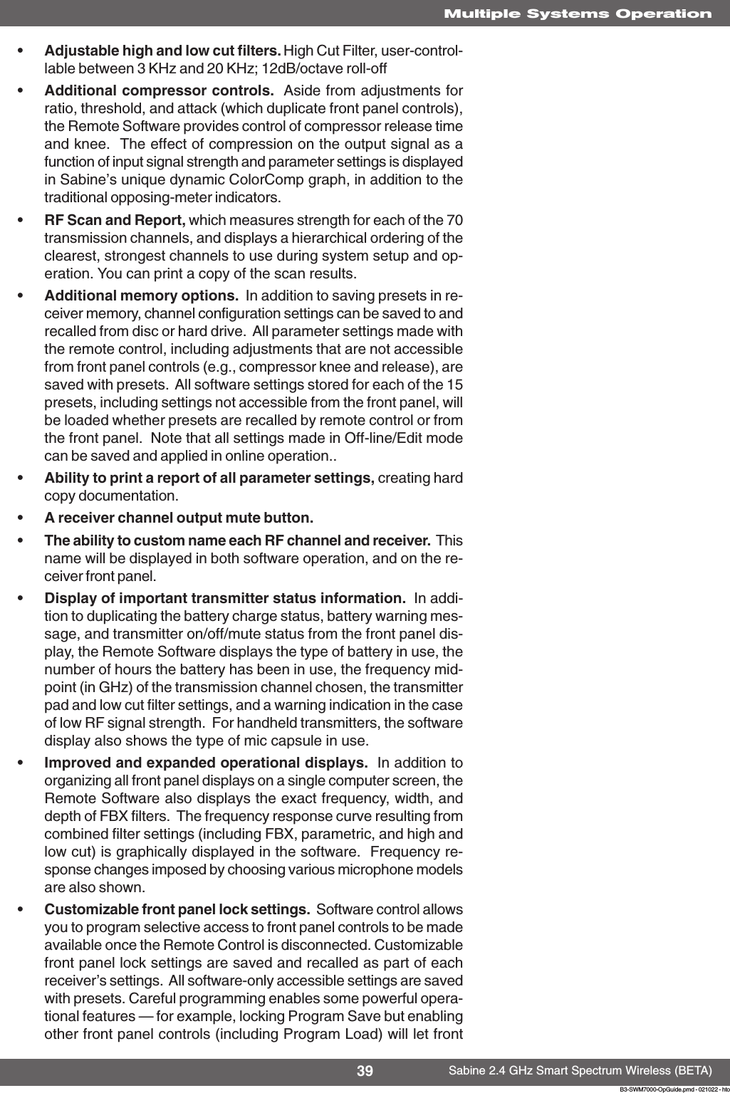 39 Sabine 2.4 GHz Smart Spectrum Wireless (BETA)B3-SWM7000-OpGuide.pmd - 021022 - htoMultiple Systems Operation•Adjustable high and low cut filters. High Cut Filter, user-control-lable between 3 KHz and 20 KHz; 12dB/octave roll-off•Additional compressor controls.  Aside from adjustments forratio, threshold, and attack (which duplicate front panel controls),the Remote Software provides control of compressor release timeand knee.  The effect of compression on the output signal as afunction of input signal strength and parameter settings is displayedin Sabine’s unique dynamic ColorComp graph, in addition to thetraditional opposing-meter indicators.•RF Scan and Report, which measures strength for each of the 70transmission channels, and displays a hierarchical ordering of theclearest, strongest channels to use during system setup and op-eration. You can print a copy of the scan results.•Additional memory options.  In addition to saving presets in re-ceiver memory, channel configuration settings can be saved to andrecalled from disc or hard drive.  All parameter settings made withthe remote control, including adjustments that are not accessiblefrom front panel controls (e.g., compressor knee and release), aresaved with presets.  All software settings stored for each of the 15presets, including settings not accessible from the front panel, willbe loaded whether presets are recalled by remote control or fromthe front panel.  Note that all settings made in Off-line/Edit modecan be saved and applied in online operation..•Ability to print a report of all parameter settings, creating hardcopy documentation.•A receiver channel output mute button.•The ability to custom name each RF channel and receiver.  Thisname will be displayed in both software operation, and on the re-ceiver front panel.•Display of important transmitter status information.  In addi-tion to duplicating the battery charge status, battery warning mes-sage, and transmitter on/off/mute status from the front panel dis-play, the Remote Software displays the type of battery in use, thenumber of hours the battery has been in use, the frequency mid-point (in GHz) of the transmission channel chosen, the transmitterpad and low cut filter settings, and a warning indication in the caseof low RF signal strength.  For handheld transmitters, the softwaredisplay also shows the type of mic capsule in use.•Improved and expanded operational displays.  In addition toorganizing all front panel displays on a single computer screen, theRemote Software also displays the exact frequency, width, anddepth of FBX filters.  The frequency response curve resulting fromcombined filter settings (including FBX, parametric, and high andlow cut) is graphically displayed in the software.  Frequency re-sponse changes imposed by choosing various microphone modelsare also shown.•Customizable front panel lock settings.  Software control allowsyou to program selective access to front panel controls to be madeavailable once the Remote Control is disconnected. Customizablefront panel lock settings are saved and recalled as part of eachreceiver’s settings.  All software-only accessible settings are savedwith presets. Careful programming enables some powerful opera-tional features — for example, locking Program Save but enablingother front panel controls (including Program Load) will let front