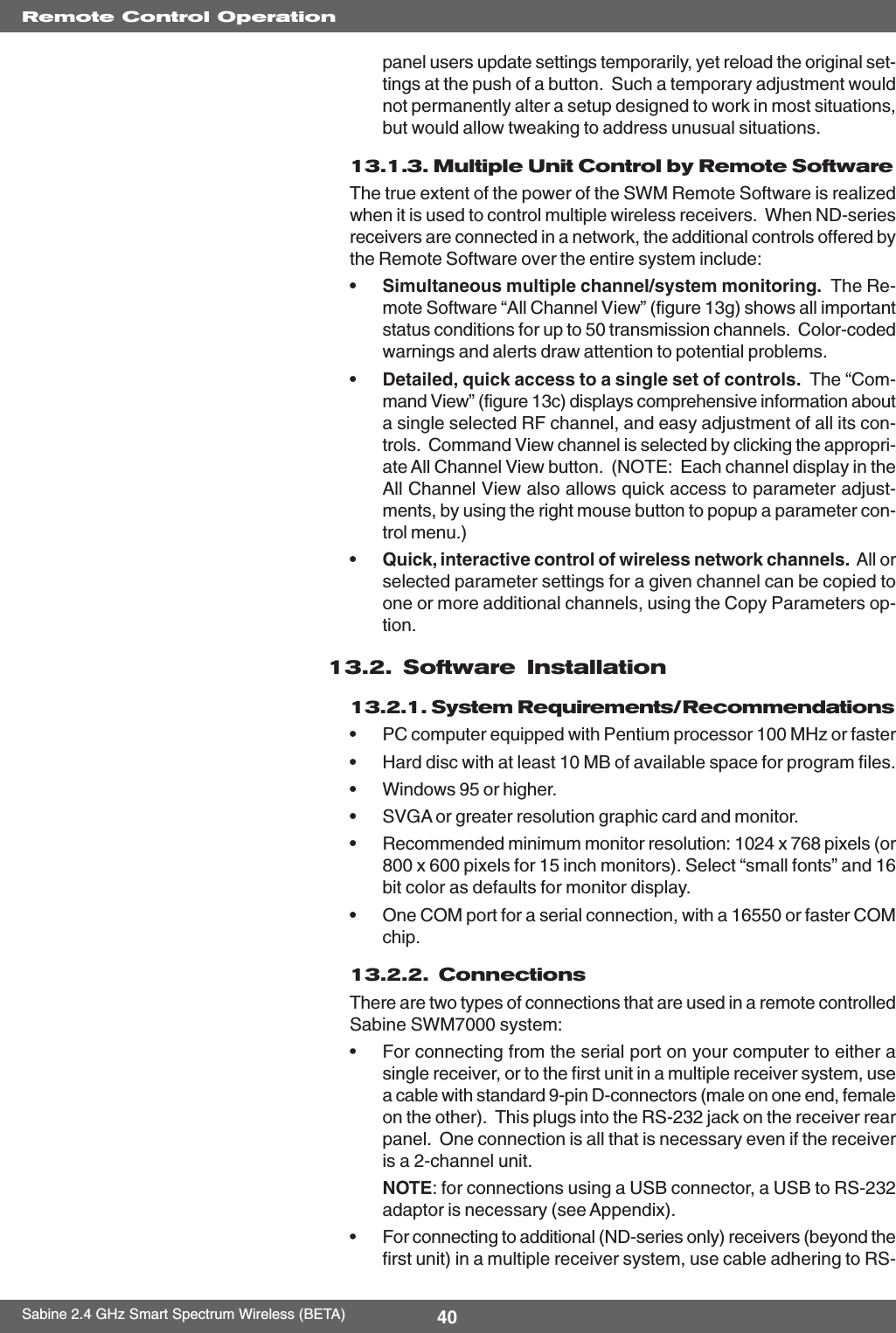 40Sabine 2.4 GHz Smart Spectrum Wireless (BETA)Remote Control Operationpanel users update settings temporarily, yet reload the original set-tings at the push of a button.  Such a temporary adjustment wouldnot permanently alter a setup designed to work in most situations,but would allow tweaking to address unusual situations.13.1.3. Multiple Unit Control by Remote SoftwareThe true extent of the power of the SWM Remote Software is realizedwhen it is used to control multiple wireless receivers.  When ND-seriesreceivers are connected in a network, the additional controls offered bythe Remote Software over the entire system include:•Simultaneous multiple channel/system monitoring.  The Re-mote Software “All Channel View” (figure 13g) shows all importantstatus conditions for up to 50 transmission channels.  Color-codedwarnings and alerts draw attention to potential problems.•Detailed, quick access to a single set of controls.  The “Com-mand View” (figure 13c) displays comprehensive information abouta single selected RF channel, and easy adjustment of all its con-trols.  Command View channel is selected by clicking the appropri-ate All Channel View button.  (NOTE:  Each channel display in theAll Channel View also allows quick access to parameter adjust-ments, by using the right mouse button to popup a parameter con-trol menu.)•Quick, interactive control of wireless network channels.  All orselected parameter settings for a given channel can be copied toone or more additional channels, using the Copy Parameters op-tion.13.2. Software Installation13.2.1. System Requirements/Recommendations•PC computer equipped with Pentium processor 100 MHz or faster•Hard disc with at least 10 MB of available space for program files.•Windows 95 or higher.•SVGA or greater resolution graphic card and monitor.•Recommended minimum monitor resolution: 1024 x 768 pixels (or800 x 600 pixels for 15 inch monitors). Select “small fonts” and 16bit color as defaults for monitor display.•One COM port for a serial connection, with a 16550 or faster COMchip.13.2.2.  ConnectionsThere are two types of connections that are used in a remote controlledSabine SWM7000 system:•For connecting from the serial port on your computer to either asingle receiver, or to the first unit in a multiple receiver system, usea cable with standard 9-pin D-connectors (male on one end, femaleon the other).  This plugs into the RS-232 jack on the receiver rearpanel.  One connection is all that is necessary even if the receiveris a 2-channel unit.NOTE: for connections using a USB connector, a USB to RS-232adaptor is necessary (see Appendix).•For connecting to additional (ND-series only) receivers (beyond thefirst unit) in a multiple receiver system, use cable adhering to RS-
