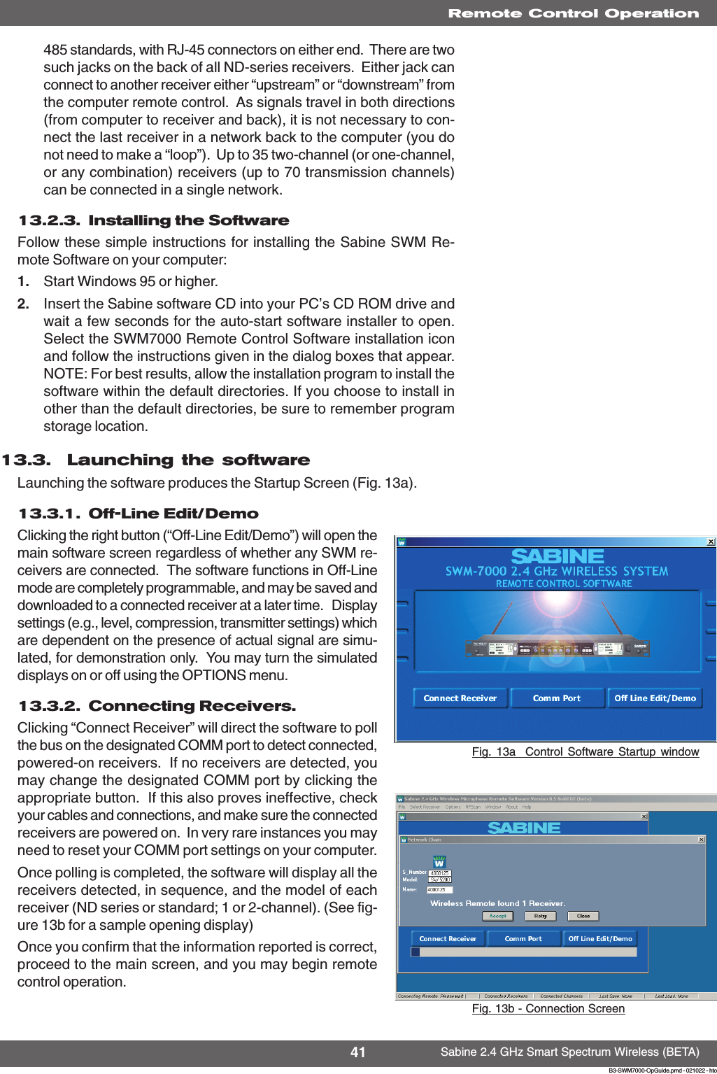 41 Sabine 2.4 GHz Smart Spectrum Wireless (BETA)B3-SWM7000-OpGuide.pmd - 021022 - hto485 standards, with RJ-45 connectors on either end.  There are twosuch jacks on the back of all ND-series receivers.  Either jack canconnect to another receiver either “upstream” or “downstream” fromthe computer remote control.  As signals travel in both directions(from computer to receiver and back), it is not necessary to con-nect the last receiver in a network back to the computer (you donot need to make a “loop”).  Up to 35 two-channel (or one-channel,or any combination) receivers (up to 70 transmission channels)can be connected in a single network.13.2.3.  Installing the SoftwareFollow these simple instructions for installing the Sabine SWM Re-mote Software on your computer:1. Start Windows 95 or higher.2. Insert the Sabine software CD into your PC’s CD ROM drive andwait a few seconds for the auto-start software installer to open.Select the SWM7000 Remote Control Software installation iconand follow the instructions given in the dialog boxes that appear.NOTE: For best results, allow the installation program to install thesoftware within the default directories. If you choose to install inother than the default directories, be sure to remember programstorage location.13.3.  Launching the softwareLaunching the software produces the Startup Screen (Fig. 13a).13.3.1.  Off-Line Edit/DemoClicking the right button (“Off-Line Edit/Demo”) will open themain software screen regardless of whether any SWM re-ceivers are connected.  The software functions in Off-Linemode are completely programmable, and may be saved anddownloaded to a connected receiver at a later time.   Displaysettings (e.g., level, compression, transmitter settings) whichare dependent on the presence of actual signal are simu-lated, for demonstration only.  You may turn the simulateddisplays on or off using the OPTIONS menu.13.3.2.  Connecting Receivers.Clicking “Connect Receiver” will direct the software to pollthe bus on the designated COMM port to detect connected,powered-on receivers.  If no receivers are detected, youmay change the designated COMM port by clicking theappropriate button.  If this also proves ineffective, checkyour cables and connections, and make sure the connectedreceivers are powered on.  In very rare instances you mayneed to reset your COMM port settings on your computer.Once polling is completed, the software will display all thereceivers detected, in sequence, and the model of eachreceiver (ND series or standard; 1 or 2-channel). (See fig-ure 13b for a sample opening display)Once you confirm that the information reported is correct,proceed to the main screen, and you may begin remotecontrol operation.Fig. 13a  Control Software Startup windowRemote Control OperationFig. 13b - Connection Screen