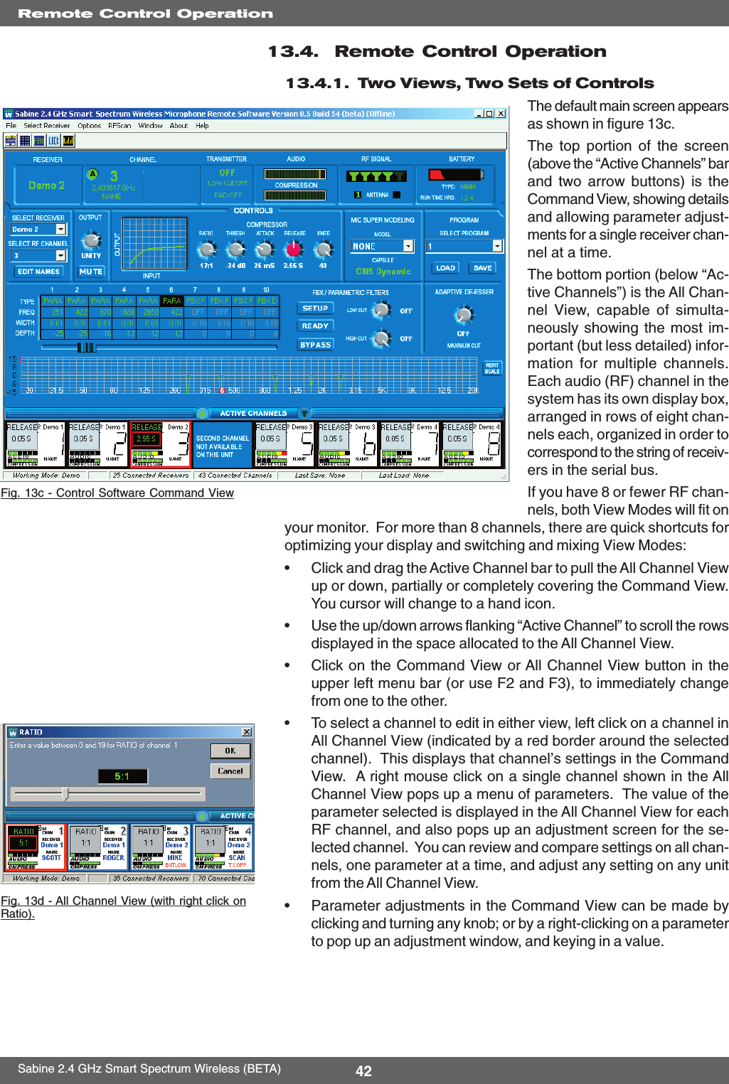 42Sabine 2.4 GHz Smart Spectrum Wireless (BETA)13.4.  Remote Control Operation13.4.1.  Two Views, Two Sets of ControlsThe default main screen appearsas shown in figure 13c.The top portion of the screen(above the “Active Channels” barand two arrow buttons) is theCommand View, showing detailsand allowing parameter adjust-ments for a single receiver chan-nel at a time.The bottom portion (below “Ac-tive Channels”) is the All Chan-nel View, capable of simulta-neously showing the most im-portant (but less detailed) infor-mation for multiple channels.Each audio (RF) channel in thesystem has its own display box,arranged in rows of eight chan-nels each, organized in order tocorrespond to the string of receiv-ers in the serial bus.If you have 8 or fewer RF chan-nels, both View Modes will fit onyour monitor.  For more than 8 channels, there are quick shortcuts foroptimizing your display and switching and mixing View Modes:•Click and drag the Active Channel bar to pull the All Channel Viewup or down, partially or completely covering the Command View.You cursor will change to a hand icon.•Use the up/down arrows flanking “Active Channel” to scroll the rowsdisplayed in the space allocated to the All Channel View.•Click on the Command View or All Channel View button in theupper left menu bar (or use F2 and F3), to immediately changefrom one to the other.•To select a channel to edit in either view, left click on a channel inAll Channel View (indicated by a red border around the selectedchannel).  This displays that channel’s settings in the CommandView.  A right mouse click on a single channel shown in the AllChannel View pops up a menu of parameters.  The value of theparameter selected is displayed in the All Channel View for eachRF channel, and also pops up an adjustment screen for the se-lected channel.  You can review and compare settings on all chan-nels, one parameter at a time, and adjust any setting on any unitfrom the All Channel View.•Parameter adjustments in the Command View can be made byclicking and turning any knob; or by a right-clicking on a parameterto pop up an adjustment window, and keying in a value.Fig. 13c - Control Software Command ViewRemote Control OperationFig. 13d - All Channel View (with right click onRatio).