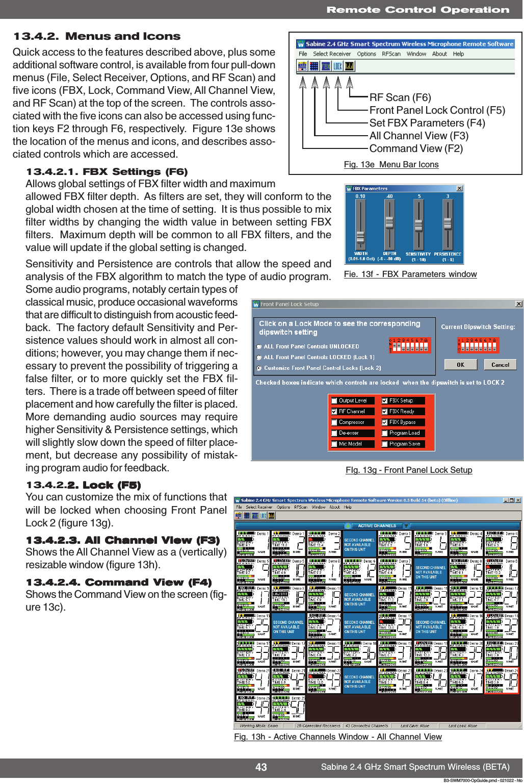 43 Sabine 2.4 GHz Smart Spectrum Wireless (BETA)B3-SWM7000-OpGuide.pmd - 021022 - hto13.4.2.  Menus and IconsQuick access to the features described above, plus someadditional software control, is available from four pull-downmenus (File, Select Receiver, Options, and RF Scan) andfive icons (FBX, Lock, Command View, All Channel View,and RF Scan) at the top of the screen.  The controls asso-ciated with the five icons can also be accessed using func-tion keys F2 through F6, respectively.  Figure 13e showsthe location of the menus and icons, and describes asso-ciated controls which are accessed.13.4.2.1. FBX Settings (F6)Allows global settings of FBX filter width and maximumallowed FBX filter depth.  As filters are set, they will conform to theglobal width chosen at the time of setting.  It is thus possible to mixfilter widths by changing the width value in between setting FBXfilters.  Maximum depth will be common to all FBX filters, and thevalue will update if the global setting is changed.Sensitivity and Persistence are controls that allow the speed andanalysis of the FBX algorithm to match the type of audio program.Some audio programs, notably certain types ofclassical music, produce occasional waveformsthat are difficult to distinguish from acoustic feed-back.  The factory default Sensitivity and Per-sistence values should work in almost all con-ditions; however, you may change them if nec-essary to prevent the possibility of triggering afalse filter, or to more quickly set the FBX fil-ters.  There is a trade off between speed of filterplacement and how carefully the filter is placed.More demanding audio sources may requirehigher Sensitivity &amp; Persistence settings, whichwill slightly slow down the speed of filter place-ment, but decrease any possibility of mistak-ing program audio for feedback.13.4.2.2. Lock (F5)2. Lock (F5)2. Lock (F5)2. Lock (F5)2. Lock (F5)You can customize the mix of functions thatwill be locked when choosing Front PanelLock 2 (figure 13g).13.4.2.3. All Channel View (F3)13.4.2.3. All Channel View (F3)13.4.2.3. All Channel View (F3)13.4.2.3. All Channel View (F3)13.4.2.3. All Channel View (F3)Shows the All Channel View as a (vertically)resizable window (figure 13h).13.4.2.4. Command View (F4)13.4.2.4. Command View (F4)13.4.2.4. Command View (F4)13.4.2.4. Command View (F4)13.4.2.4. Command View (F4)Shows the Command View on the screen (fig-ure 13c).Fig. 13h - Active Channels Window - All Channel ViewRemote Control OperationFie. 13f - FBX Parameters windowFIg. 13g - Front Panel Lock SetupRF Scan (F6)Front Panel Lock Control (F5)Set FBX Parameters (F4)All Channel View (F3)Command View (F2)Fig. 13e  Menu Bar IconsRemote Control Operation