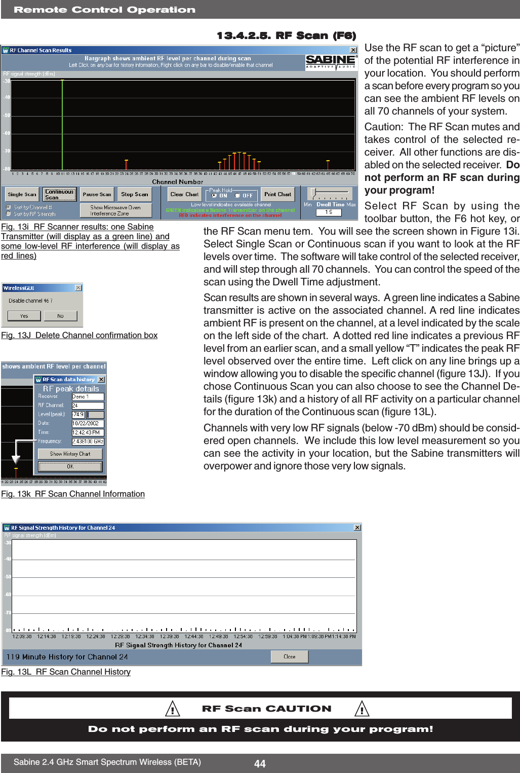 44Sabine 2.4 GHz Smart Spectrum Wireless (BETA)13.4.2.5. R13.4.2.5. R13.4.2.5. R13.4.2.5. R13.4.2.5. RF Scan (F6)F Scan (F6)F Scan (F6)F Scan (F6)F Scan (F6) Use the RF scan to get a “picture”of the potential RF interference inyour location.  You should performa scan before every program so youcan see the ambient RF levels onall 70 channels of your system.Caution:  The RF Scan mutes andtakes control of the selected re-ceiver.  All other functions are dis-abled on the selected receiver.  Donot perform an RF scan duringyour program!Select RF Scan by using thetoolbar button, the F6 hot key, orthe RF Scan menu tem.  You will see the screen shown in Figure 13i.Select Single Scan or Continuous scan if you want to look at the RFlevels over time.  The software will take control of the selected receiver,and will step through all 70 channels.  You can control the speed of thescan using the Dwell Time adjustment.Scan results are shown in several ways.  A green line indicates a Sabinetransmitter is active on the associated channel. A red line indicatesambient RF is present on the channel, at a level indicated by the scaleon the left side of the chart.  A dotted red line indicates a previous RFlevel from an earlier scan, and a small yellow “T” indicates the peak RFlevel observed over the entire time.  Left click on any line brings up awindow allowing you to disable the specific channel (figure 13J).  If youchose Continuous Scan you can also choose to see the Channel De-tails (figure 13k) and a history of all RF activity on a particular channelfor the duration of the Continuous scan (figure 13L).Channels with very low RF signals (below -70 dBm) should be consid-ered open channels.  We include this low level measurement so youcan see the activity in your location, but the Sabine transmitters willoverpower and ignore those very low signals.Fig. 13L  RF Scan Channel HistoryRemote Control OperationFig. 13i  RF Scanner results: one SabineTransmitter (will display as a green line) andsome low-level RF interference (will display asred lines)Fig. 13k  RF Scan Channel InformationRF Scan CAUTIONDo not perform an RF scan during your program!Fig. 13J  Delete Channel confirmation box