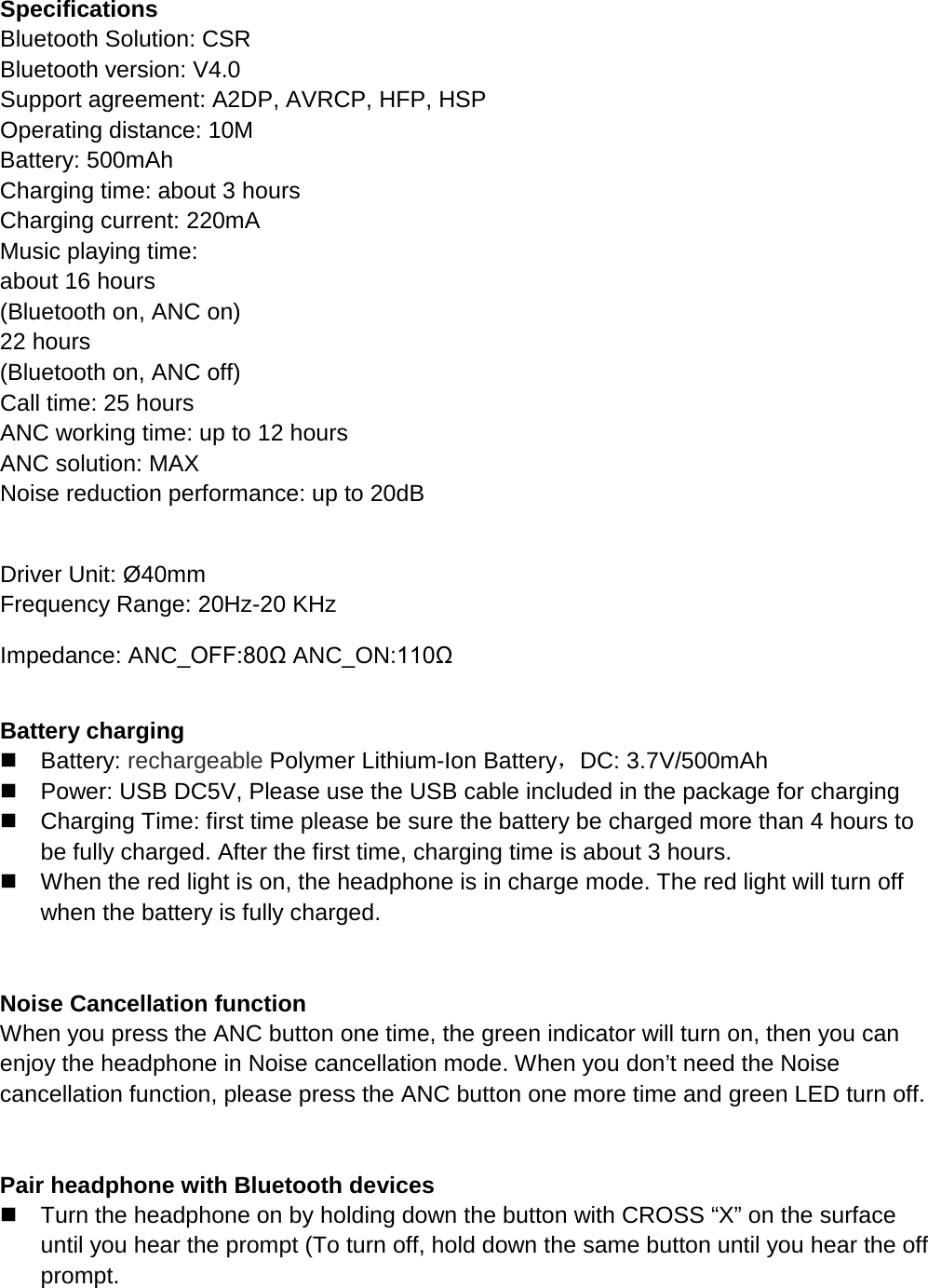   Specifications Bluetooth Solution: CSR Bluetooth version: V4.0 Support agreement: A2DP, AVRCP, HFP, HSP Operating distance: 10M Battery: 500mAh Charging time: about 3 hours Charging current: 220mA Music playing time:                                                               about 16 hours (Bluetooth on, ANC on)                                                           22 hours (Bluetooth on, ANC off)                                                                                                    Call time: 25 hours ANC working time: up to 12 hours ANC solution: MAX Noise reduction performance: up to 20dB                                                                                                                                                            Driver Unit: &Oslash;40mm          Frequency Range: 20Hz-20 KHz Impedance: ANC_OFF:80&Omega; ANC_ON:110&Omega;    Battery charging    Battery: rechargeable Polymer Lithium-Ion Battery，DC: 3.7V/500mAh  Power: USB DC5V, Please use the USB cable included in the package for charging  Charging Time: first time please be sure the battery be charged more than 4 hours to be fully charged. After the first time, charging time is about 3 hours.  When the red light is on, the headphone is in charge mode. The red light will turn off when the battery is fully charged.   Noise Cancellation function When you press the ANC button one time, the green indicator will turn on, then you can enjoy the headphone in Noise cancellation mode. When you don&rsquo;t need the Noise cancellation function, please press the ANC button one more time and green LED turn off.     Pair headphone with Bluetooth devices  Turn the headphone on by holding down the button with CROSS &ldquo;X&rdquo; on the surface until you hear the prompt (To turn off, hold down the same button until you hear the off prompt. 