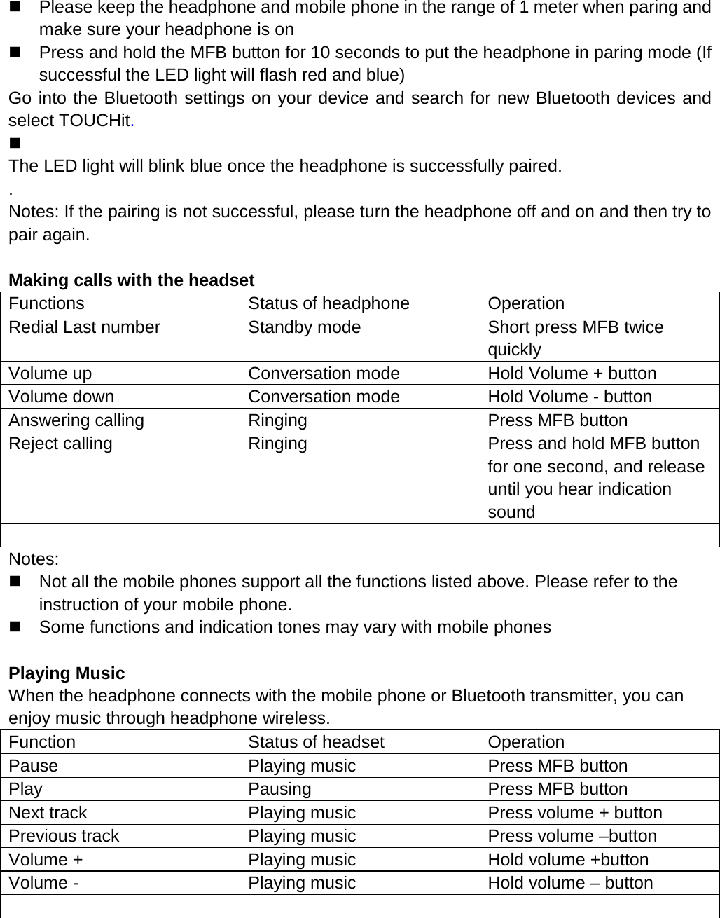   Please keep the headphone and mobile phone in the range of 1 meter when paring and make sure your headphone is on  Press and hold the MFB button for 10 seconds to put the headphone in paring mode (If successful the LED light will flash red and blue) Go into the Bluetooth settings on your device and search for new Bluetooth devices and select TOUCHit.    The LED light will blink blue once the headphone is successfully paired. . Notes: If the pairing is not successful, please turn the headphone off and on and then try to pair again.  Making calls with the headset Functions Status of headphone Operation Redial Last number Standby mode Short press MFB twice quickly Volume up Conversation mode Hold Volume + button Volume down Conversation mode Hold Volume - button Answering calling Ringing Press MFB button Reject calling Ringing Press and hold MFB button for one second, and release until you hear indication sound    Notes:  Not all the mobile phones support all the functions listed above. Please refer to the instruction of your mobile phone.  Some functions and indication tones may vary with mobile phones  Playing Music When the headphone connects with the mobile phone or Bluetooth transmitter, you can enjoy music through headphone wireless. Function Status of headset Operation Pause Playing music Press MFB button Play Pausing Press MFB button Next track Playing music Press volume + button Previous track Playing music Press volume &ndash;button Volume + Playing music Hold volume +button Volume - Playing music Hold volume &ndash; button        