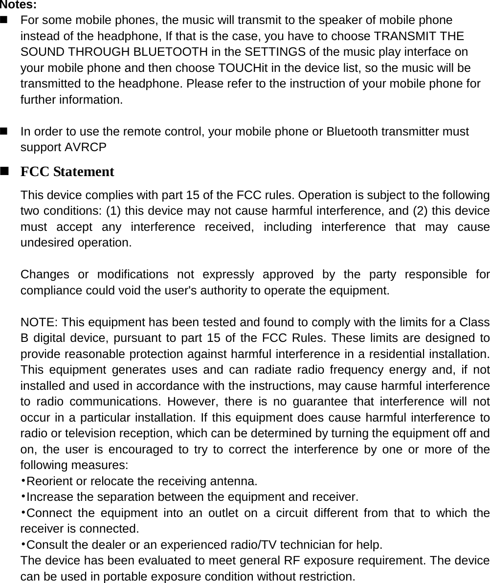    Notes:  For some mobile phones, the music will transmit to the speaker of mobile phone instead of the headphone, If that is the case, you have to choose TRANSMIT THE SOUND THROUGH BLUETOOTH in the SETTINGS of the music play interface on your mobile phone and then choose TOUCHit in the device list, so the music will be transmitted to the headphone. Please refer to the instruction of your mobile phone for further information.     In order to use the remote control, your mobile phone or Bluetooth transmitter must support AVRCP  FCC Statement This device complies with part 15 of the FCC rules. Operation is subject to the following two conditions: (1) this device may not cause harmful interference, and (2) this device must accept any interference received, including interference that may cause undesired operation.    Changes or modifications not expressly approved by the party responsible for compliance could void the user's authority to operate the equipment.  NOTE: This equipment has been tested and found to comply with the limits for a Class B digital device, pursuant to part 15 of the FCC Rules. These limits are designed to provide reasonable protection against harmful interference in a residential installation. This equipment generates uses and can radiate radio frequency energy and, if not installed and used in accordance with the instructions, may cause harmful interference to radio communications. However, there is no guarantee that interference will not occur in a particular installation. If this equipment does cause harmful interference to radio or television reception, which can be determined by turning the equipment off and on, the user is encouraged to try to correct the interference by one or more of the following measures: &bull;Reorient or relocate the receiving antenna. &bull;Increase the separation between the equipment and receiver. &bull;Connect the equipment into an outlet on a circuit different from that to which the receiver is connected. &bull;Consult the dealer or an experienced radio/TV technician for help. The device has been evaluated to meet general RF exposure requirement. The device can be used in portable exposure condition without restriction.  