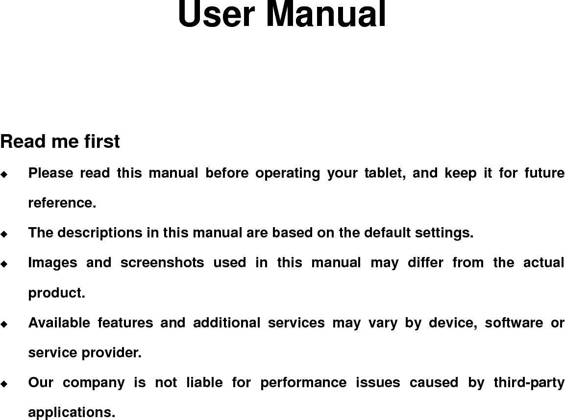                 User Manual    Read me first  Please read this manual before operating your tablet, and keep it for future reference.  The descriptions in this manual are based on the default settings.  Images and screenshots used in this manual may differ from the actual product.  Available features and additional services may vary by device, software or service provider.  Our company is not liable for performance issues caused by third-party applications.                