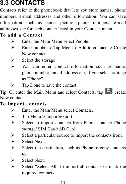 11 3.3 CONTACTS                              Contacts refer to the phonebook that lets you store names, phone numbers,  e-mail  addresses  and  other  information.  You  can  save information  such  as  name,  picture,  phone  numbers,  e-mail addresses, etc for each contact listed in your Contacts menu. To add a Contact  Enter the Main Menu select People.  Enter number &gt; Tap Menu &gt; Add to contacts &gt; Create New contact.  Select the storage  You  can  enter  contact  information  such  as  name, phone number, email address etc, if you select storage as “Phone”.  Tap Done to save the contact. Tip: Or enter the Main Menu and select Contacts, tap    create New contact. To import contacts  Enter the Main Menu select Contacts.  Tap Menu &gt; Import/export.  Select  to  import  contacts  from Phone  contact/ Phone storage/ SIM Card/ SD Card.  Select a particular source to import the contacts from.  Select Next.  Select the destination, such as Phone to copy contacts to.  Select Next.  Select “Select All” to import all contacts or mark the required contacts. 