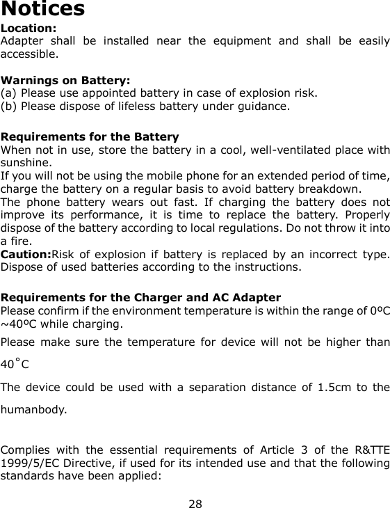 28 Notices Location:     Adapter  shall  be  installed  near  the  equipment  and  shall  be  easily accessible.  Warnings on Battery: (a) Please use appointed battery in case of explosion risk. (b) Please dispose of lifeless battery under guidance.  Requirements for the Battery When not in use, store the battery in a cool, well-ventilated place with sunshine. If you will not be using the mobile phone for an extended period of time, charge the battery on a regular basis to avoid battery breakdown. The  phone  battery  wears  out  fast.  If  charging  the  battery  does  not improve  its  performance,  it  is  time  to  replace  the  battery.  Properly dispose of the battery according to local regulations. Do not throw it into a fire. Caution:Risk  of explosion if  battery is replaced by an incorrect type. Dispose of used batteries according to the instructions.  Requirements for the Charger and AC Adapter Please confirm if the environment temperature is within the range of 0ºC ~40ºC while charging. Please make sure  the temperature  for  device will  not  be  higher  than 40˚C The device could  be  used  with a  separation  distance of  1.5cm  to  the humanbody.  Complies  with  the  essential  requirements  of  Article  3  of  the  R&amp;TTE 1999/5/EC Directive, if used for its intended use and that the following standards have been applied: 