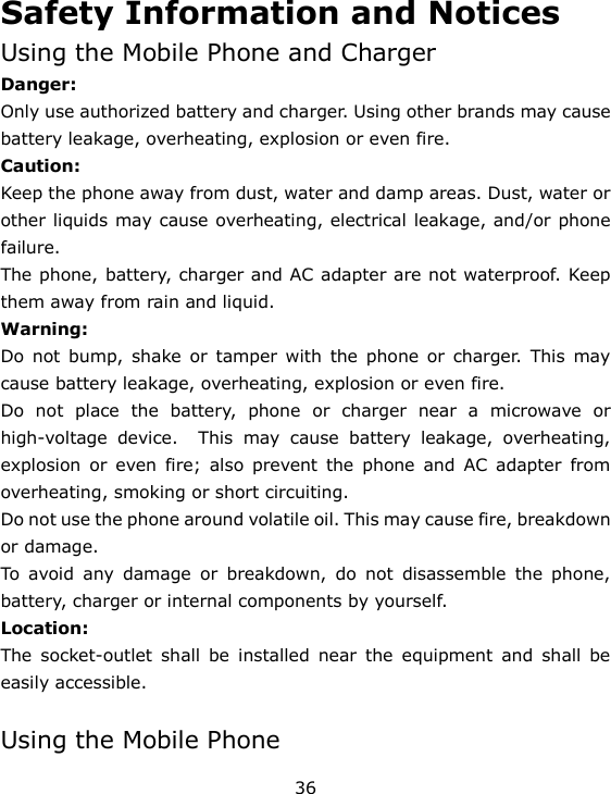 36 Safety Information and Notices Using the Mobile Phone and Charger Danger: Only use authorized battery and charger. Using other brands may cause battery leakage, overheating, explosion or even fire. Caution: Keep the phone away from dust, water and damp areas. Dust, water or other liquids may cause overheating, electrical leakage, and/or phone failure.  The phone, battery, charger and AC adapter are not waterproof. Keep them away from rain and liquid. Warning: Do  not  bump,  shake  or  tamper  with  the phone  or  charger.  This  may cause battery leakage, overheating, explosion or even fire. Do  not  place  the  battery,  phone  or  charger  near  a  microwave  or high-voltage  device.    This  may  cause  battery  leakage,  overheating, explosion  or  even  fire;  also  prevent  the  phone  and  AC  adapter  from overheating, smoking or short circuiting. Do not use the phone around volatile oil. This may cause fire, breakdown or damage. To  avoid  any  damage  or  breakdown,  do  not  disassemble  the  phone, battery, charger or internal components by yourself. Location:     The  socket-outlet  shall  be  installed  near  the  equipment  and  shall  be easily accessible.  Using the Mobile Phone 
