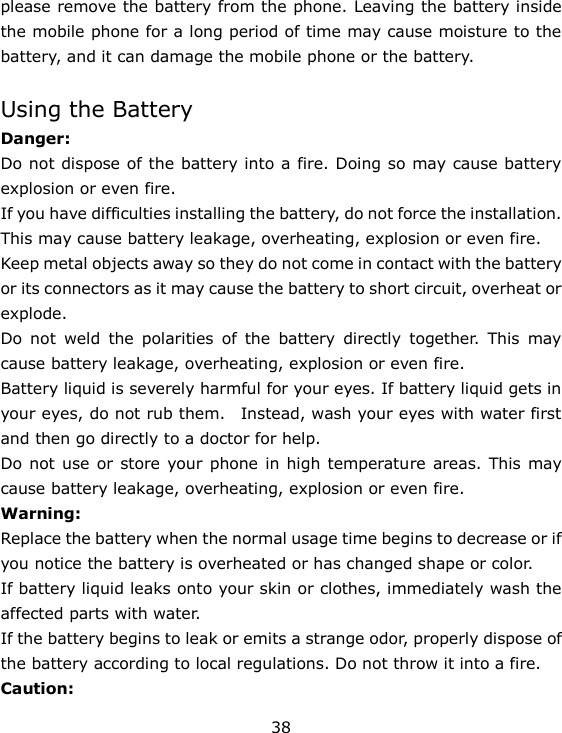 38 please remove the battery from the phone. Leaving the battery inside the mobile phone for a long period of time may cause moisture to the battery, and it can damage the mobile phone or the battery.  Using the Battery Danger: Do not dispose of the battery into a fire. Doing so may cause battery explosion or even fire. If you have difficulties installing the battery, do not force the installation. This may cause battery leakage, overheating, explosion or even fire. Keep metal objects away so they do not come in contact with the battery or its connectors as it may cause the battery to short circuit, overheat or explode.  Do  not  weld  the  polarities  of  the  battery  directly  together.  This  may cause battery leakage, overheating, explosion or even fire. Battery liquid is severely harmful for your eyes. If battery liquid gets in your eyes, do not rub them.    Instead, wash your eyes with water first and then go directly to a doctor for help. Do not use or store your phone in high temperature  areas. This may cause battery leakage, overheating, explosion or even fire. Warning: Replace the battery when the normal usage time begins to decrease or if you notice the battery is overheated or has changed shape or color.   If battery liquid leaks onto your skin or clothes, immediately wash the affected parts with water.   If the battery begins to leak or emits a strange odor, properly dispose of the battery according to local regulations. Do not throw it into a fire.   Caution: 