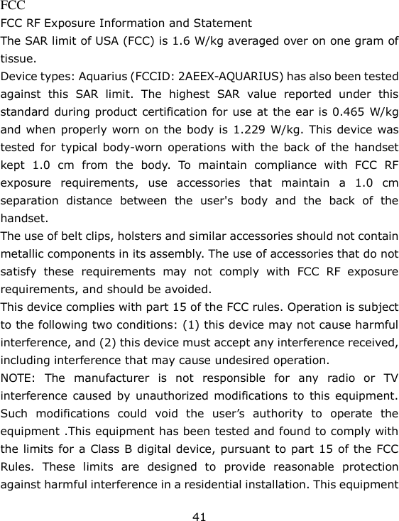 41 FCC FCC RF Exposure Information and Statement The SAR limit of USA (FCC) is 1.6 W/kg averaged over on one gram of tissue. Device types: Aquarius (FCCID: 2AEEX-AQUARIUS) has also been tested against  this  SAR  limit.  The  highest  SAR  value  reported  under  this standard during product certification for use at the ear is 0.465 W/kg and when properly worn on the body is 1.229 W/kg. This device was tested for  typical  body-worn operations  with the  back  of the  handset kept  1.0  cm  from  the  body.  To  maintain  compliance  with  FCC  RF exposure  requirements,  use  accessories  that  maintain  a  1.0  cm separation  distance  between  the  user&apos;s  body  and  the  back  of  the handset. The use of belt clips, holsters and similar accessories should not contain metallic components in its assembly. The use of accessories that do not satisfy  these  requirements  may  not  comply  with  FCC  RF  exposure requirements, and should be avoided. This device complies with part 15 of the FCC rules. Operation is subject to the following two conditions: (1) this device may not cause harmful interference, and (2) this device must accept any interference received, including interference that may cause undesired operation. NOTE:  The  manufacturer  is  not  responsible  for  any  radio  or  TV interference  caused by  unauthorized  modifications  to  this equipment. Such  modifications  could  void  the  user’s  authority  to  operate  the equipment .This equipment has been tested and found to comply with the limits for a Class B digital device, pursuant to part 15 of the FCC Rules.  These  limits  are  designed  to  provide  reasonable  protection against harmful interference in a residential installation. This equipment 