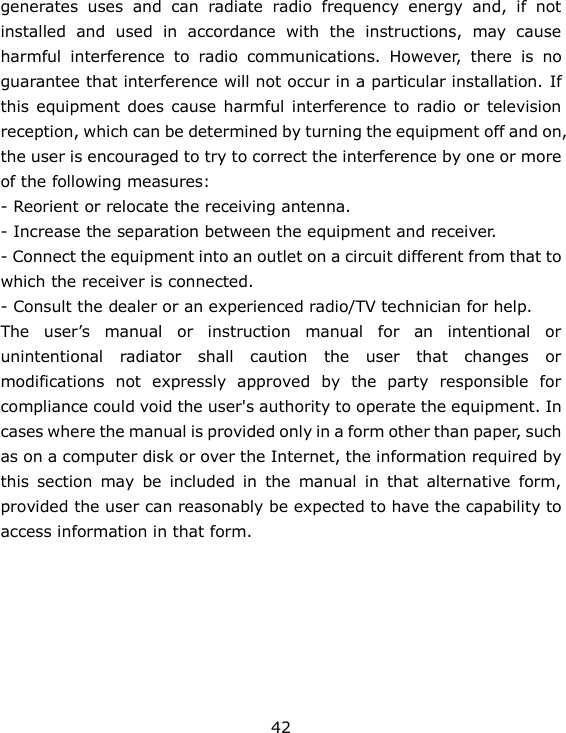 42 generates  uses  and  can  radiate  radio  frequency  energy  and,  if  not installed  and  used  in  accordance  with  the  instructions,  may  cause harmful  interference  to  radio  communications.  However,  there  is  no guarantee that interference will not occur in a particular installation. If this equipment  does  cause harmful interference to radio  or television reception, which can be determined by turning the equipment off and on, the user is encouraged to try to correct the interference by one or more of the following measures: - Reorient or relocate the receiving antenna. - Increase the separation between the equipment and receiver. - Connect the equipment into an outlet on a circuit different from that to which the receiver is connected. - Consult the dealer or an experienced radio/TV technician for help. The  user’s  manual  or  instruction  manual  for  an  intentional  or unintentional  radiator  shall  caution  the  user  that  changes  or modifications  not  expressly  approved  by  the  party  responsible  for compliance could void the user&apos;s authority to operate the equipment. In cases where the manual is provided only in a form other than paper, such as on a computer disk or over the Internet, the information required by this  section  may  be  included  in  the  manual  in  that  alternative  form, provided the user can reasonably be expected to have the capability to access information in that form. 