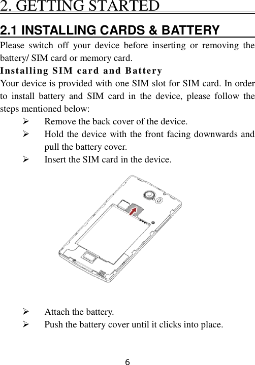 6 2. GETTING STARTED                             2.1 INSTALLING CARDS &amp; BATTERY                                                         Please  switch  off  your  device  before  inserting  or  removing  the battery/ SIM card or memory card. Installing SIM card and Battery  Your device is provided with one SIM slot for SIM card. In order to  install  battery  and  SIM  card  in  the device,  please  follow  the steps mentioned below:  Remove the back cover of the device.  Hold the device with the front facing downwards and pull the battery cover.  Insert the SIM card in the device.           Attach the battery.  Push the battery cover until it clicks into place.  