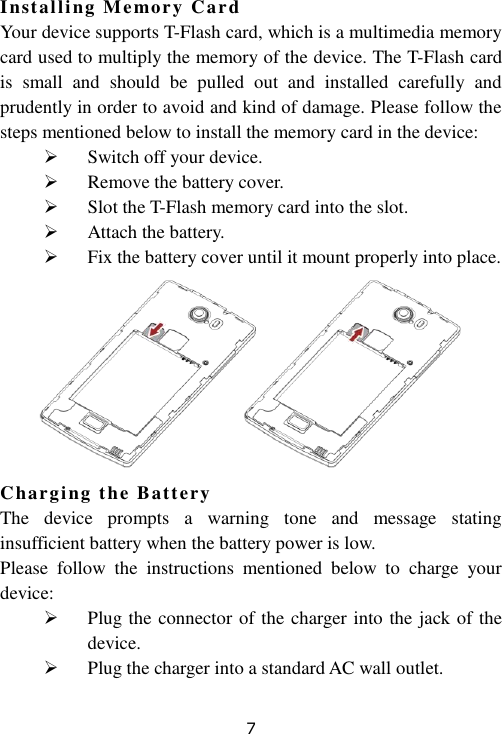 7 Installing Memory Card Your device supports T-Flash card, which is a multimedia memory card used to multiply the memory of the device. The T-Flash card is  small  and  should  be  pulled  out  and  installed  carefully  and prudently in order to avoid and kind of damage. Please follow the steps mentioned below to install the memory card in the device:  Switch off your device.  Remove the battery cover.  Slot the T-Flash memory card into the slot.  Attach the battery.  Fix the battery cover until it mount properly into place.  Charging the Battery  The  device  prompts  a  warning  tone  and  message  stating insufficient battery when the battery power is low. Please  follow  the  instructions  mentioned  below  to  charge  your device:  Plug the connector of the charger into the jack of the device.  Plug the charger into a standard AC wall outlet. 