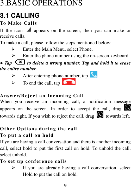 9 3.BASIC OPERATIONS                             3.1 CALLING                                To Make Calls If  the  icon    appears  on  the  screen,  then  you  can  make  or receive calls. To make a call, please follow the steps mentioned below:  Enter the Main Menu, select Phone.  Enter the phone number using the on-screen keyboard. ● Tap    to delete a wrong number. Tap and hold it to erase the entire number.  After entering phone number, tap  .  To end the call, tap    Answer/Reject an Incoming Call When  you  receive  an  incoming  call,  a  notification  message appears  on  the  screen.  In  order  to  accept  the  call,  drag   towards right. If you wish to reject the call, drag    towards left.  Other Options during the call  To put a call on hold If you are having a call conversation and there is another incoming call, select hold to put  the first call  on hold. To unhold  the call, select unhold. To set up conference calls  If  you  are  already  having  a  call  conversation,  select Hold to put the call on hold. 