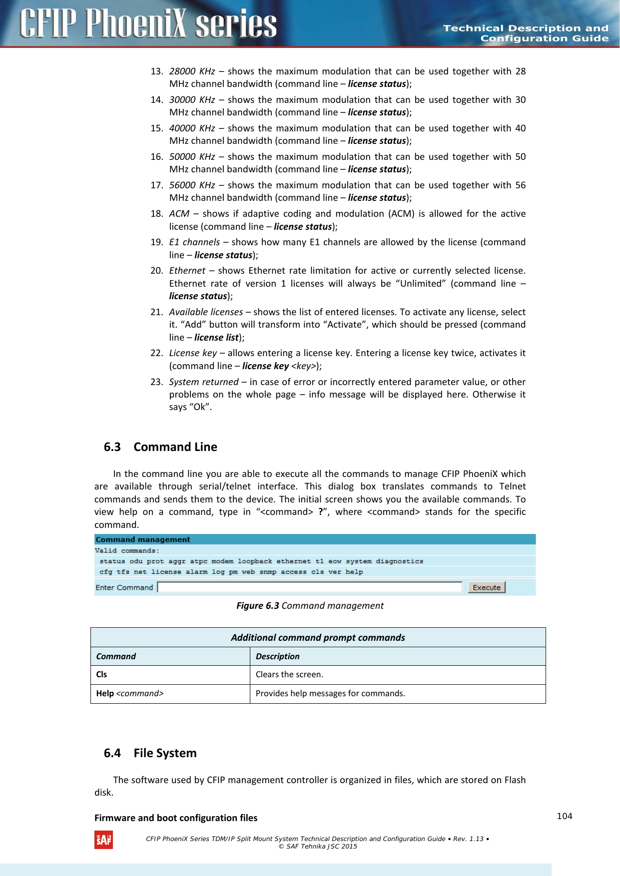    13. 28000 KHz –  shows the maximum modulation that can be used together with 28 MHz channel bandwidth (command line – license status); 14. 30000 KHz –  shows the maximum modulation that can be used together with 30 MHz channel bandwidth (command line – license status); 15. 40000 KHz –  shows the maximum modulation that can be used together with 40 MHz channel bandwidth (command line – license status); 16. 50000 KHz –  shows the maximum modulation that can be used together with 50 MHz channel bandwidth (command line – license status); 17. 56000 KHz –  shows the maximum modulation that can be used together with 56 MHz channel bandwidth (command line – license status); 18. ACM  – shows if adaptive coding and modulation (ACM) is allowed for the active license (command line – license status); 19. E1 channels – shows how many E1 channels are allowed by the license (command line – license status); 20. Ethernet  – shows Ethernet rate limitation for active or currently selected license. Ethernet rate of version 1 licenses will always be “Unlimited” (command line – license status); 21. Available licenses – shows the list of entered licenses. To activate any license, select it. “Add” button will transform into “Activate”, which should be pressed (command line – license list); 22. License key – allows entering a license key. Entering a license key twice, activates it (command line – license key &lt;key&gt;); 23. System returned – in case of error or incorrectly entered parameter value, or other problems on the whole page –  info message will be displayed here. Otherwise it says “Ok”. 6.3 Command Line In the command line you are able to execute all the commands to manage CFIP PhoeniX which are available through serial/telnet interface. This dialog box translates commands to Telnet commands and sends them to the device. The initial screen shows you the available commands. To view help on a command, type in “&lt;command&gt; ?”, where &lt;command&gt; stands for the specific command.  Figure 6.3 Command management  6.4 File System  The software used by CFIP management controller is organized in files, which are stored on Flash disk.  Firmware and boot configuration files  Additional command prompt commands Command Description Cls Clears the screen. Help &lt;command&gt; Provides help messages for commands.   CFIP PhoeniX Series TDM/IP Split Mount System Technical Description and Configuration Guide • Rev. 1.13 • © SAF Tehnika JSC 2015   104 