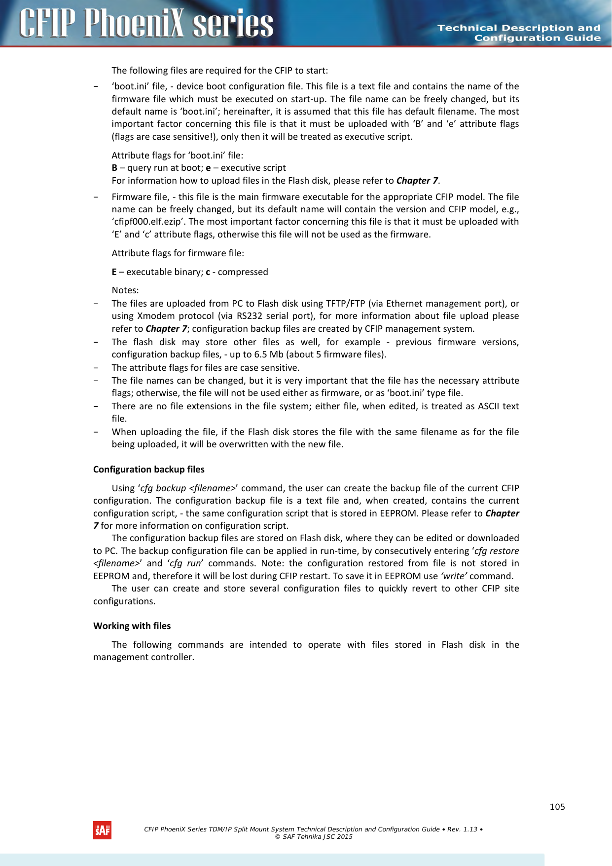    The following files are required for the CFIP to start:  – ‘boot.ini’ file, - device boot configuration file. This file is a text file and contains the name of the firmware file which must be executed on start-up. The file name can be freely changed, but its default name is ‘boot.ini’; hereinafter, it is assumed that this file has default filename. The most important factor concerning this file is that it must be uploaded with ‘B’ and ‘e’ attribute flags (flags are case sensitive!), only then it will be treated as executive script.  Attribute flags for ‘boot.ini’ file:  B – query run at boot; e – executive script  For information how to upload files in the Flash disk, please refer to Chapter 7.  – Firmware file, - this file is the main firmware executable for the appropriate CFIP model. The file name can be freely changed, but its default name will contain the version and CFIP model, e.g., ‘cfipf000.elf.ezip’. The most important factor concerning this file is that it must be uploaded with ‘E’ and ‘c’ attribute flags, otherwise this file will not be used as the firmware.  Attribute flags for firmware file:  E – executable binary; c - compressed  Notes:  – The files are uploaded from PC to Flash disk using TFTP/FTP (via Ethernet management port), or using Xmodem protocol (via RS232 serial port), for more information about file upload please refer to Chapter 7; configuration backup files are created by CFIP management system.  – The flash disk may store other files as well, for example -  previous firmware versions, configuration backup files, - up to 6.5 Mb (about 5 firmware files).  – The attribute flags for files are case sensitive.  – The file names can be changed, but it is very important that the file has the necessary attribute flags; otherwise, the file will not be used either as firmware, or as ‘boot.ini’ type file.  – There are no file extensions in the file system; either file, when edited, is treated as ASCII text file.  – When uploading the file, if the Flash disk stores the file with the same filename as for the file being uploaded, it will be overwritten with the new file.  Configuration backup files  Using ‘cfg backup &lt;filename&gt;’ command, the user can create the backup file of the current CFIP configuration. The configuration backup file is a text file and, when created, contains the current configuration script, - the same configuration script that is stored in EEPROM. Please refer to Chapter 7 for more information on configuration script.  The configuration backup files are stored on Flash disk, where they can be edited or downloaded to PC. The backup configuration file can be applied in run-time, by consecutively entering ‘cfg restore &lt;filename&gt;’ and ‘cfg run’ commands. Note: the configuration restored from file is not stored in EEPROM and, therefore it will be lost during CFIP restart. To save it in EEPROM use ‘write’ command.  The user can create and store several configuration files to quickly revert to other CFIP site configurations.  Working with files  The following commands are intended to operate with files stored in  Flash disk in  the management controller.    CFIP PhoeniX Series TDM/IP Split Mount System Technical Description and Configuration Guide • Rev. 1.13 • © SAF Tehnika JSC 2015   105 