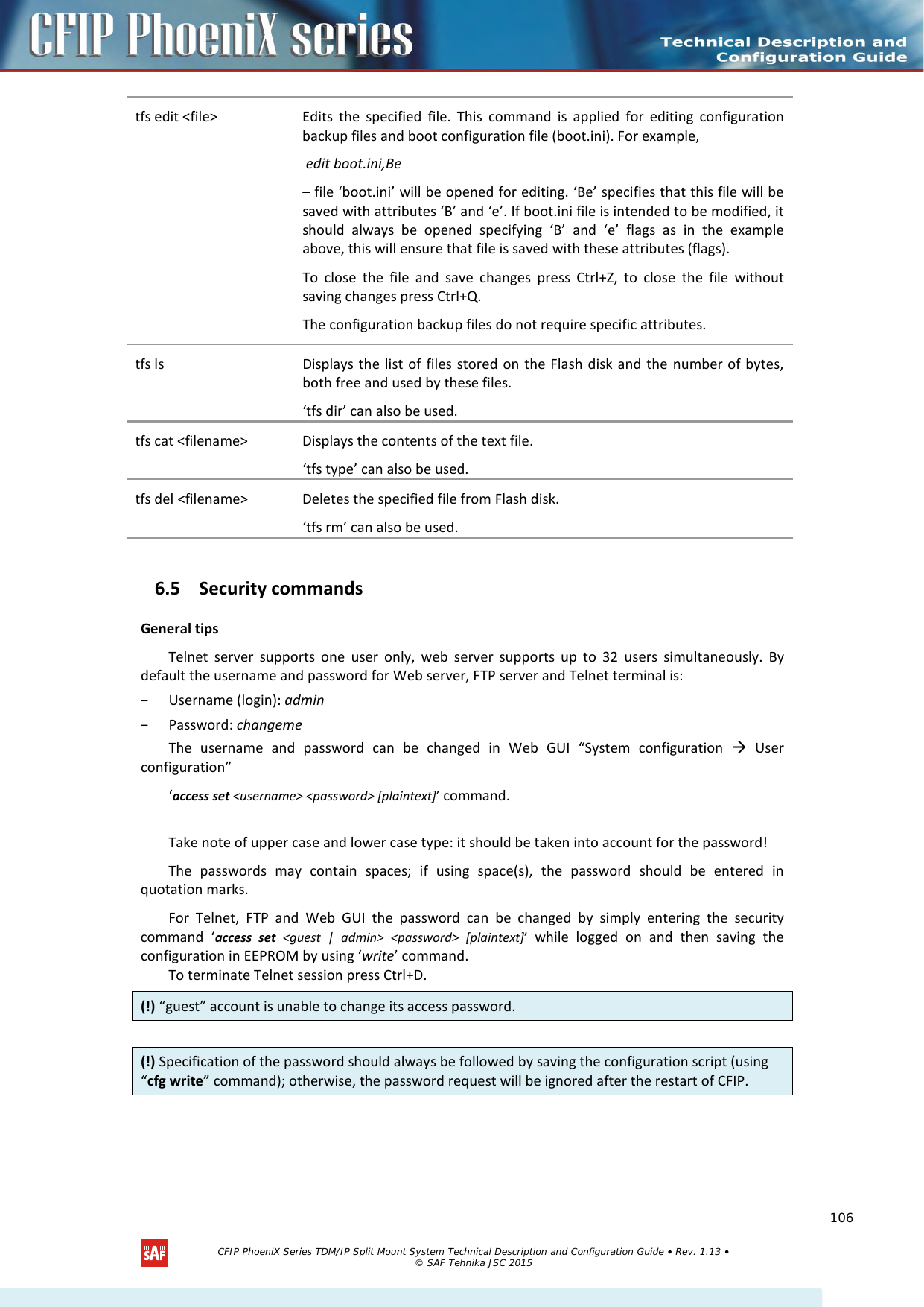    tfs edit &lt;file&gt; Edits the specified file. This command is applied for editing configuration backup files and boot configuration file (boot.ini). For example,   edit boot.ini,Be  – file ‘boot.ini’ will be opened for editing. ‘Be’ specifies that this file will be saved with attributes ‘B’ and ‘e’. If boot.ini file is intended to be modified, it should always be opened specifying ‘B’ and ‘e’ flags as in the example above, this will ensure that file is saved with these attributes (flags).  To close the file and save changes press Ctrl+Z, to close the file without saving changes press Ctrl+Q.  The configuration backup files do not require specific attributes.  tfs ls  Displays the list of files stored on the Flash disk and the number of bytes, both free and used by these files.  ‘tfs dir’ can also be used.  tfs cat &lt;filename&gt;  Displays the contents of the text file.  ‘tfs type’ can also be used.  tfs del &lt;filename&gt;  Deletes the specified file from Flash disk.  ‘tfs rm’ can also be used.  6.5 Security commands General tips  Telnet server supports one user only, web server supports up to 32 users simultaneously.  By default the username and password for Web server, FTP server and Telnet terminal is:  – Username (login): admin – Password: changeme The username and password can be changed in Web GUI “System configuration   User configuration” ‘access set &lt;username&gt; &lt;password&gt; [plaintext]’ command.   Take note of upper case and lower case type: it should be taken into account for the password!  The passwords may contain spaces; if using space(s), the password should be entered in quotation marks.  For Telnet, FTP and Web GUI the password can be changed by simply entering the security command  ‘access set  &lt;guest | admin&gt; &lt;password&gt; [plaintext]’  while logged on and then saving the configuration in EEPROM by using ‘write’ command.  To terminate Telnet session press Ctrl+D.  (!) “guest” account is unable to change its access password. (!) Specification of the password should always be followed by saving the configuration script (using “cfg write” command); otherwise, the password request will be ignored after the restart of CFIP.   CFIP PhoeniX Series TDM/IP Split Mount System Technical Description and Configuration Guide • Rev. 1.13 • © SAF Tehnika JSC 2015   106 
