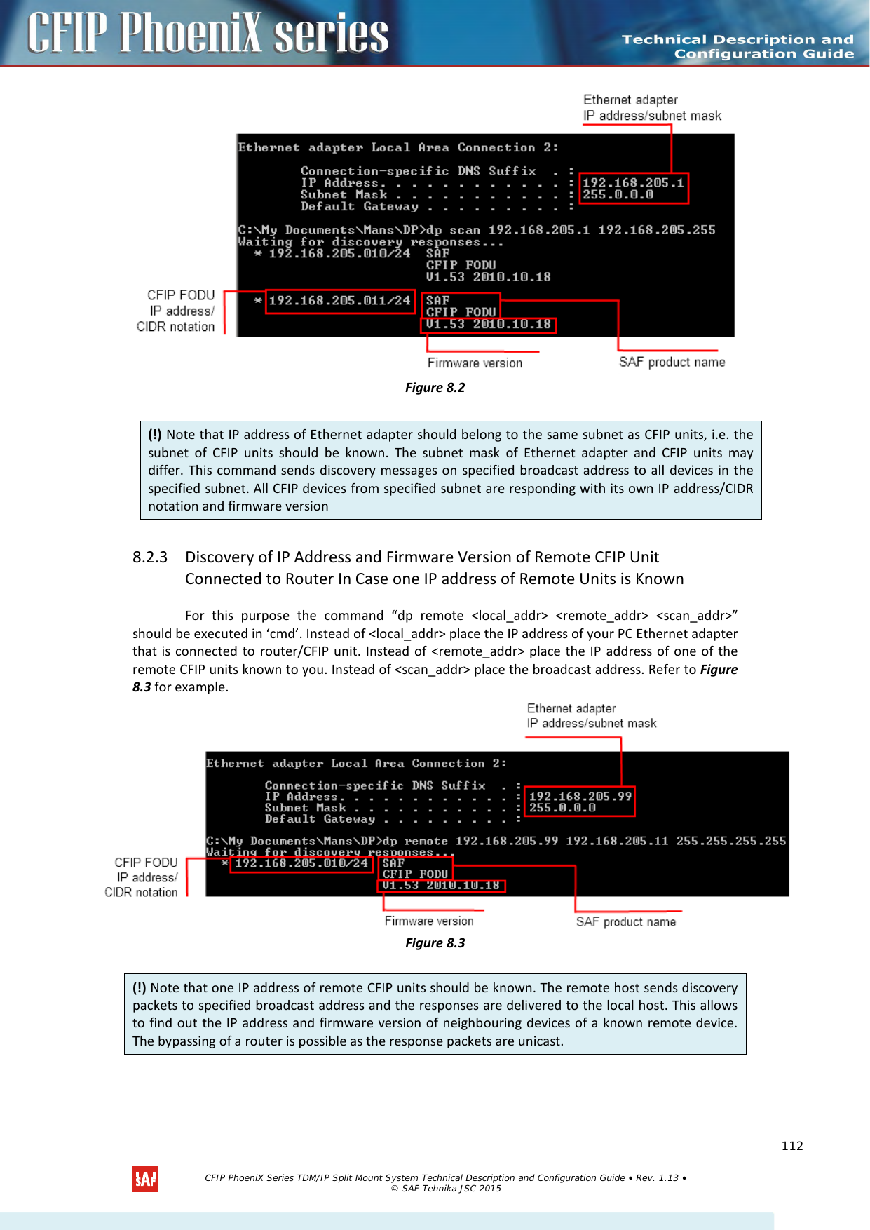     Figure 8.2 8.2.3 Discovery of IP Address and Firmware Version of Remote CFIP Unit Connected to Router In Case one IP address of Remote Units is Known For this purpose the command “dp remote &lt;local_addr&gt; &lt;remote_addr&gt; &lt;scan_addr&gt;” should be executed in ‘cmd’. Instead of &lt;local_addr&gt; place the IP address of your PC Ethernet adapter that is connected to router/CFIP unit. Instead of &lt;remote_addr&gt; place the IP address of one of the remote CFIP units known to you. Instead of &lt;scan_addr&gt; place the broadcast address. Refer to Figure 8.3 for example.  Figure 8.3   (!) Note that IP address of Ethernet adapter should belong to the same subnet as CFIP units, i.e. the subnet of CFIP units should be known. The subnet mask of Ethernet adapter and CFIP units may differ. This command sends discovery messages on specified broadcast address to all devices in the specified subnet. All CFIP devices from specified subnet are responding with its own IP address/CIDR notation and firmware version (!) Note that one IP address of remote CFIP units should be known. The remote host sends discovery packets to specified broadcast address and the responses are delivered to the local host. This allows to find out the IP address and firmware version of neighbouring devices of a known remote device. The bypassing of a router is possible as the response packets are unicast.   CFIP PhoeniX Series TDM/IP Split Mount System Technical Description and Configuration Guide • Rev. 1.13 • © SAF Tehnika JSC 2015   112 