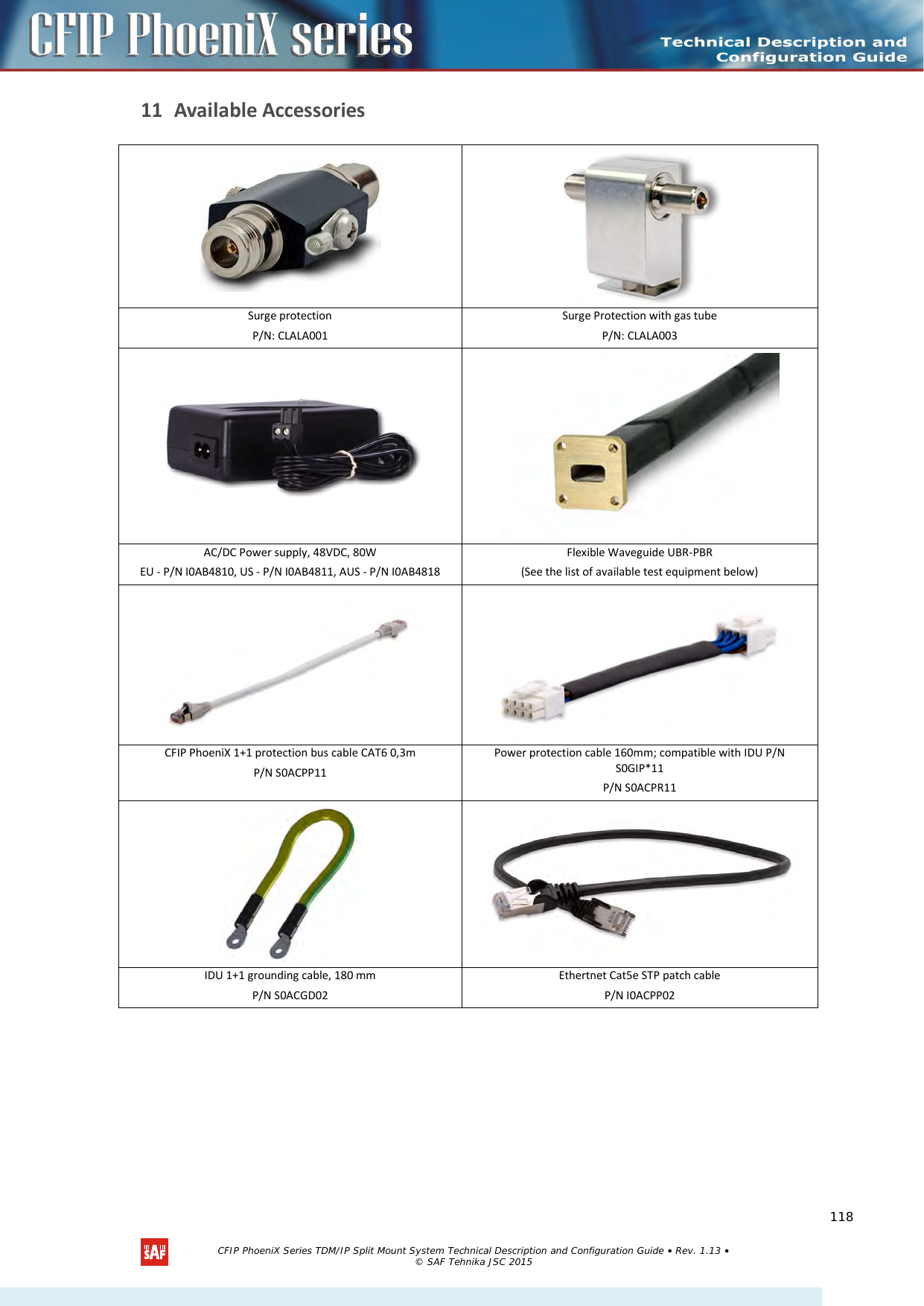    11 Available Accessories   Surge protection P/N: CLALA001 Surge Protection with gas tube  P/N: CLALA003   AC/DC Power supply, 48VDC, 80W  EU - P/N I0AB4810, US - P/N I0AB4811, AUS - P/N I0AB4818 Flexible Waveguide UBR-PBR (See the list of available test equipment below)   CFIP PhoeniX 1+1 protection bus cable CAT6 0,3m P/N S0ACPP11 Power protection cable 160mm; compatible with IDU P/N S0GIP*11 P/N S0ACPR11   IDU 1+1 grounding cable, 180 mm P/N S0ACGD02 Ethertnet Cat5e STP patch cable  P/N I0ACPP02   CFIP PhoeniX Series TDM/IP Split Mount System Technical Description and Configuration Guide • Rev. 1.13 • © SAF Tehnika JSC 2015   118 