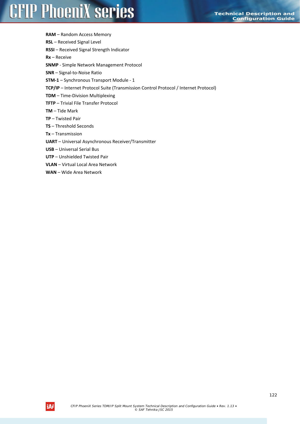    RAM – Random Access Memory RSL – Received Signal Level RSSI – Received Signal Strength Indicator Rx – Receive SNMP - Simple Network Management Protocol SNR – Signal-to-Noise Ratio STM-1 – Synchronous Transport Module - 1 TCP/IP – Internet Protocol Suite (Transmission Control Protocol / Internet Protocol) TDM – Time-Division Multiplexing TFTP – Trivial File Transfer Protocol TM – Tide Mark TP – Twisted Pair TS – Threshold Seconds Tx – Transmission UART – Universal Asynchronous Receiver/Transmitter USB – Universal Serial Bus UTP – Unshielded Twisted Pair VLAN – Virtual Local Area Network WAN – Wide Area Network   CFIP PhoeniX Series TDM/IP Split Mount System Technical Description and Configuration Guide • Rev. 1.13 • © SAF Tehnika JSC 2015   122 